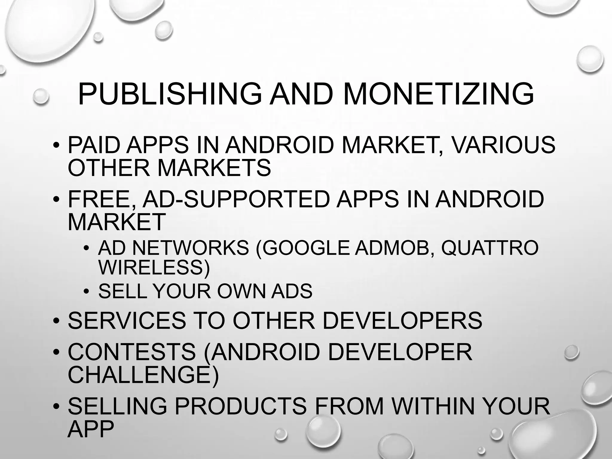 PUBLISHING AND MONETIZING
• PAID APPS IN ANDROID MARKET, VARIOUS
OTHER MARKETS
• FREE, AD-SUPPORTED APPS IN ANDROID
MARKET
• AD NETWORKS (GOOGLE ADMOB, QUATTRO
WIRELESS)
• SELL YOUR OWN ADS

• SERVICES TO OTHER DEVELOPERS
• CONTESTS (ANDROID DEVELOPER
CHALLENGE)
• SELLING PRODUCTS FROM WITHIN YOUR
APP

 