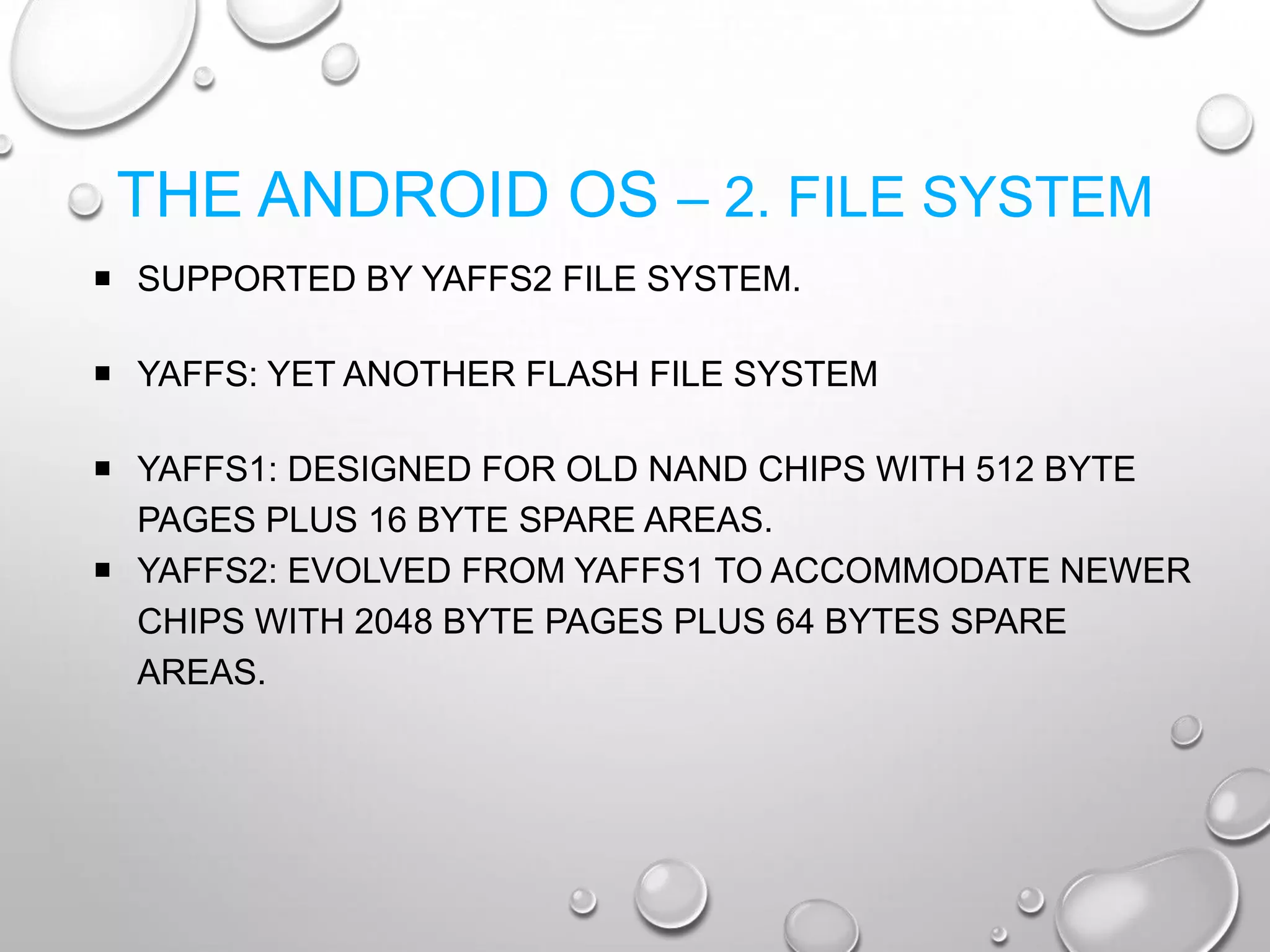 THE ANDROID OS – 2. FILE SYSTEM
 SUPPORTED BY YAFFS2 FILE SYSTEM.
 YAFFS: YET ANOTHER FLASH FILE SYSTEM
 YAFFS1: DESIGNED FOR OLD NAND CHIPS WITH 512 BYTE
PAGES PLUS 16 BYTE SPARE AREAS.
 YAFFS2: EVOLVED FROM YAFFS1 TO ACCOMMODATE NEWER
CHIPS WITH 2048 BYTE PAGES PLUS 64 BYTES SPARE
AREAS.

 