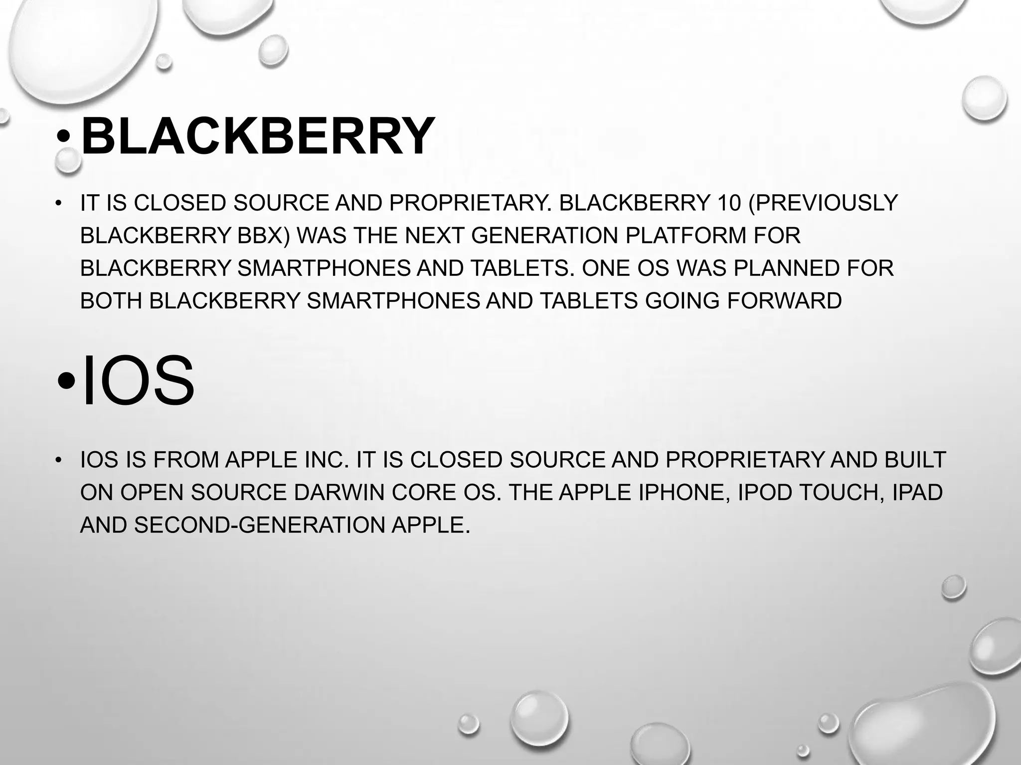 • BLACKBERRY
• IT IS CLOSED SOURCE AND PROPRIETARY. BLACKBERRY 10 (PREVIOUSLY
BLACKBERRY BBX) WAS THE NEXT GENERATION PLATFORM FOR
BLACKBERRY SMARTPHONES AND TABLETS. ONE OS WAS PLANNED FOR
BOTH BLACKBERRY SMARTPHONES AND TABLETS GOING FORWARD

•IOS
• IOS IS FROM APPLE INC. IT IS CLOSED SOURCE AND PROPRIETARY AND BUILT
ON OPEN SOURCE DARWIN CORE OS. THE APPLE IPHONE, IPOD TOUCH, IPAD
AND SECOND-GENERATION APPLE.

 