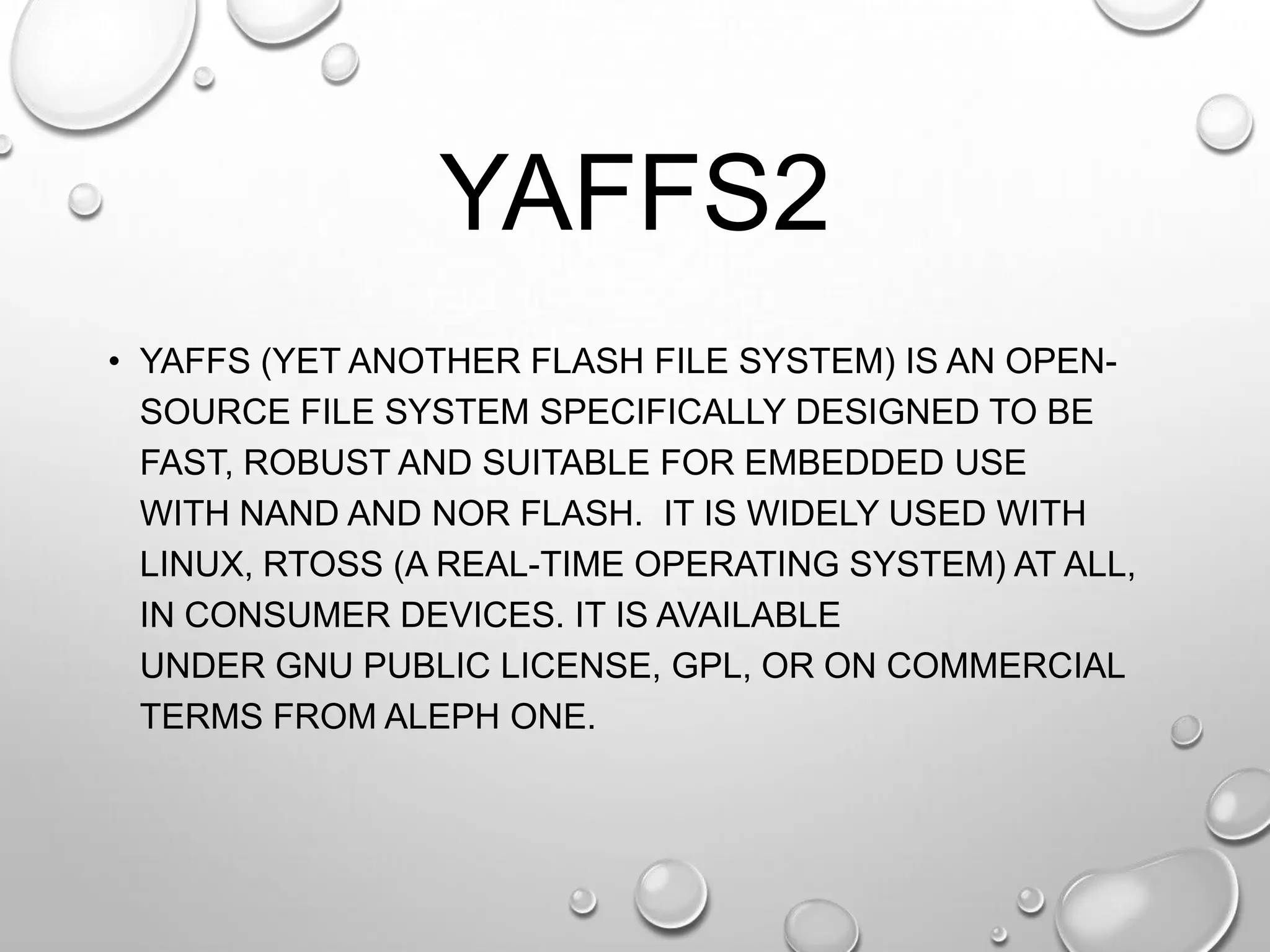 YAFFS2
• YAFFS (YET ANOTHER FLASH FILE SYSTEM) IS AN OPENSOURCE FILE SYSTEM SPECIFICALLY DESIGNED TO BE
FAST, ROBUST AND SUITABLE FOR EMBEDDED USE
WITH NAND AND NOR FLASH. IT IS WIDELY USED WITH
LINUX, RTOSS (A REAL-TIME OPERATING SYSTEM) AT ALL,
IN CONSUMER DEVICES. IT IS AVAILABLE
UNDER GNU PUBLIC LICENSE, GPL, OR ON COMMERCIAL
TERMS FROM ALEPH ONE.

 