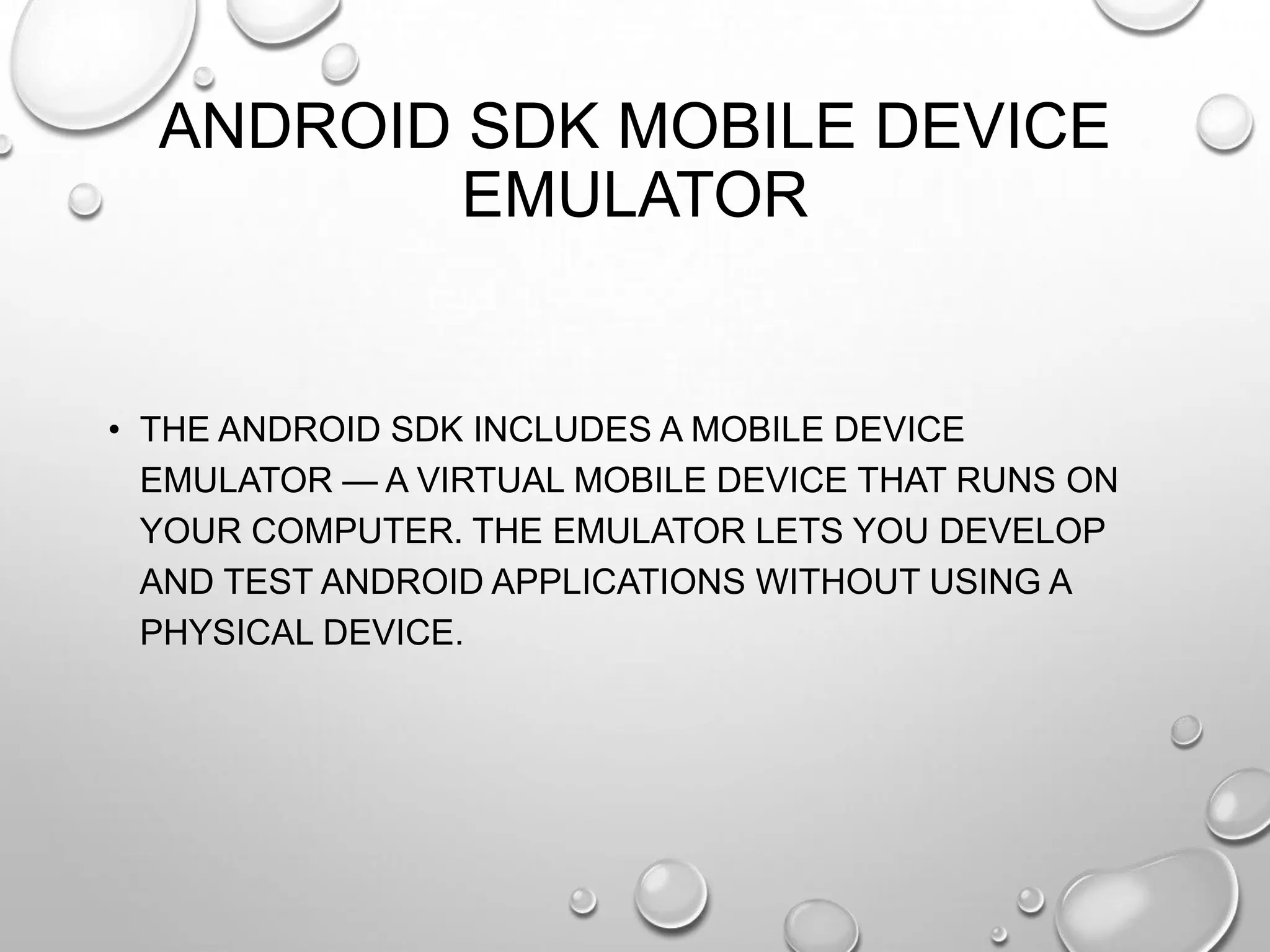 ANDROID SDK MOBILE DEVICE
EMULATOR

• THE ANDROID SDK INCLUDES A MOBILE DEVICE
EMULATOR — A VIRTUAL MOBILE DEVICE THAT RUNS ON
YOUR COMPUTER. THE EMULATOR LETS YOU DEVELOP
AND TEST ANDROID APPLICATIONS WITHOUT USING A
PHYSICAL DEVICE.

 