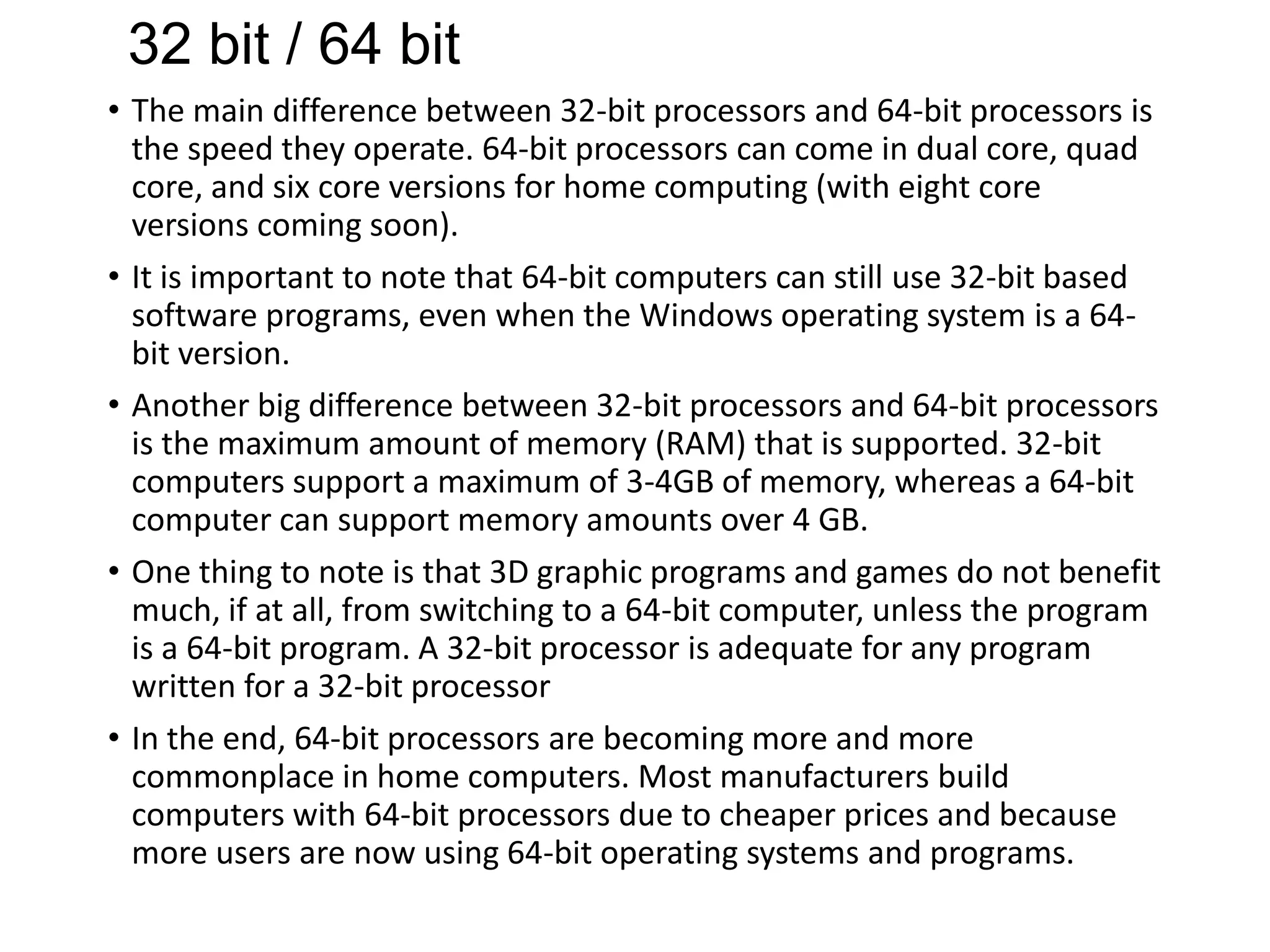 32 bit / 64 bit
• The main difference between 32-bit processors and 64-bit processors is
the speed they operate. 64-bit processors can come in dual core, quad
core, and six core versions for home computing (with eight core
versions coming soon).
• It is important to note that 64-bit computers can still use 32-bit based
software programs, even when the Windows operating system is a 64bit version.
• Another big difference between 32-bit processors and 64-bit processors
is the maximum amount of memory (RAM) that is supported. 32-bit
computers support a maximum of 3-4GB of memory, whereas a 64-bit
computer can support memory amounts over 4 GB.
• One thing to note is that 3D graphic programs and games do not benefit
much, if at all, from switching to a 64-bit computer, unless the program
is a 64-bit program. A 32-bit processor is adequate for any program
written for a 32-bit processor
• In the end, 64-bit processors are becoming more and more
commonplace in home computers. Most manufacturers build
computers with 64-bit processors due to cheaper prices and because
more users are now using 64-bit operating systems and programs.

 