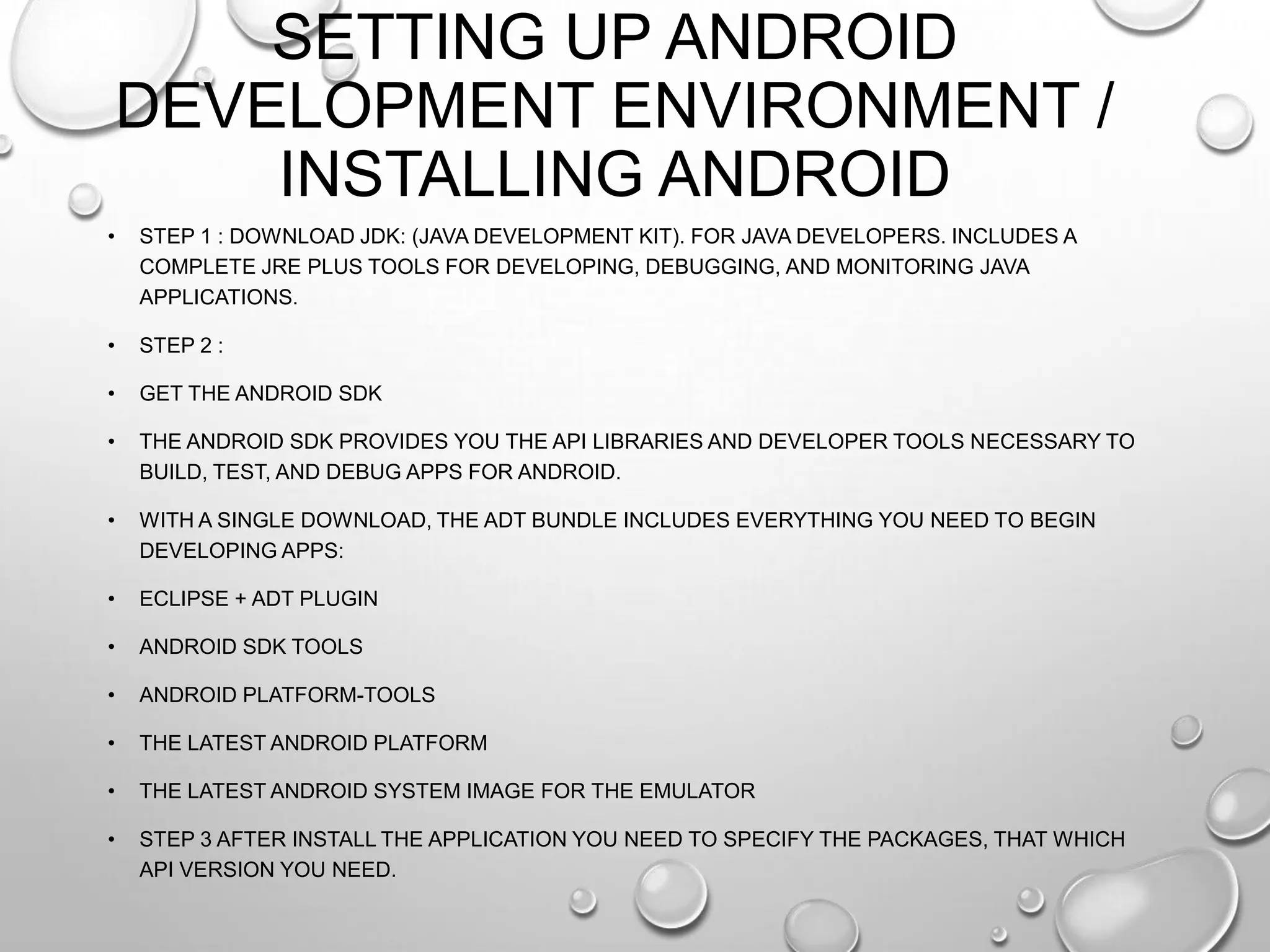 SETTING UP ANDROID
DEVELOPMENT ENVIRONMENT /
INSTALLING ANDROID
•

STEP 1 : DOWNLOAD JDK: (JAVA DEVELOPMENT KIT). FOR JAVA DEVELOPERS. INCLUDES A
COMPLETE JRE PLUS TOOLS FOR DEVELOPING, DEBUGGING, AND MONITORING JAVA
APPLICATIONS.

•

STEP 2 :

•

GET THE ANDROID SDK

•

THE ANDROID SDK PROVIDES YOU THE API LIBRARIES AND DEVELOPER TOOLS NECESSARY TO
BUILD, TEST, AND DEBUG APPS FOR ANDROID.

•

WITH A SINGLE DOWNLOAD, THE ADT BUNDLE INCLUDES EVERYTHING YOU NEED TO BEGIN
DEVELOPING APPS:

•

ECLIPSE + ADT PLUGIN

•

ANDROID SDK TOOLS

•

ANDROID PLATFORM-TOOLS

•

THE LATEST ANDROID PLATFORM

•

THE LATEST ANDROID SYSTEM IMAGE FOR THE EMULATOR

•

STEP 3 AFTER INSTALL THE APPLICATION YOU NEED TO SPECIFY THE PACKAGES, THAT WHICH
API VERSION YOU NEED.

 