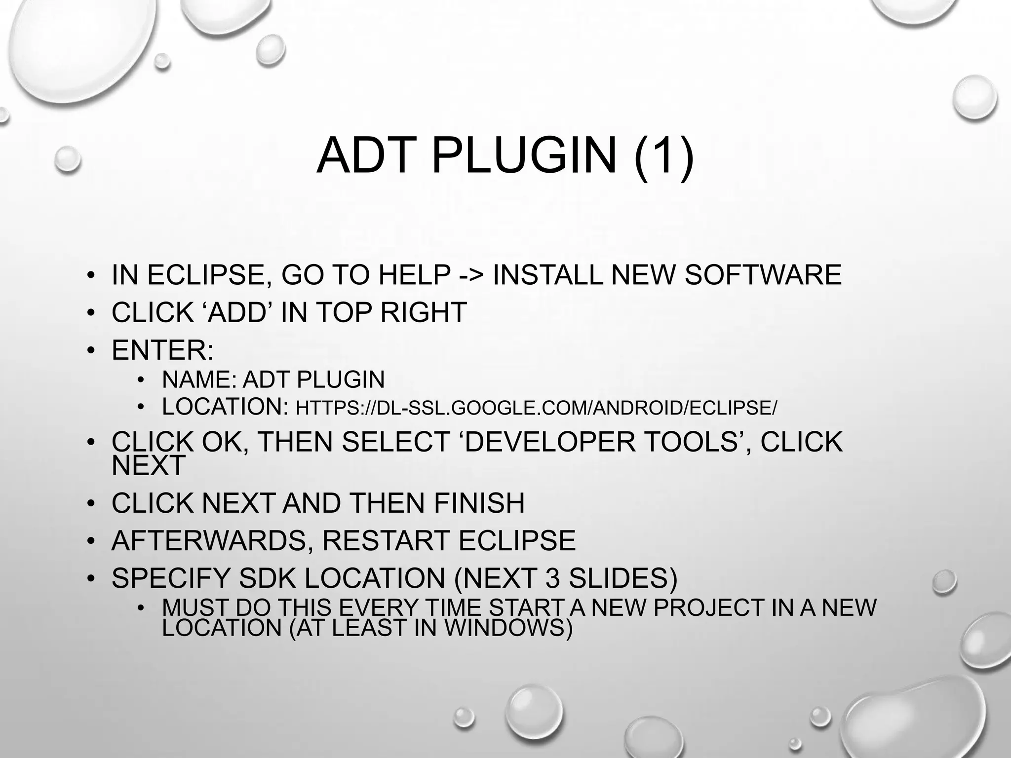 ADT PLUGIN (1)
• IN ECLIPSE, GO TO HELP -> INSTALL NEW SOFTWARE
• CLICK ‗ADD‘ IN TOP RIGHT
• ENTER:
• NAME: ADT PLUGIN
• LOCATION: HTTPS://DL-SSL.GOOGLE.COM/ANDROID/ECLIPSE/

• CLICK OK, THEN SELECT ‗DEVELOPER TOOLS‘, CLICK
NEXT
• CLICK NEXT AND THEN FINISH
• AFTERWARDS, RESTART ECLIPSE
• SPECIFY SDK LOCATION (NEXT 3 SLIDES)
• MUST DO THIS EVERY TIME START A NEW PROJECT IN A NEW
LOCATION (AT LEAST IN WINDOWS)

 