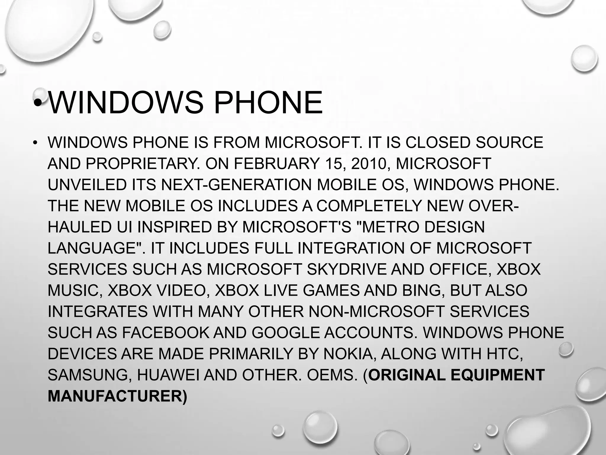 • WINDOWS PHONE
• WINDOWS PHONE IS FROM MICROSOFT. IT IS CLOSED SOURCE
AND PROPRIETARY. ON FEBRUARY 15, 2010, MICROSOFT
UNVEILED ITS NEXT-GENERATION MOBILE OS, WINDOWS PHONE.
THE NEW MOBILE OS INCLUDES A COMPLETELY NEW OVERHAULED UI INSPIRED BY MICROSOFT'S "METRO DESIGN
LANGUAGE". IT INCLUDES FULL INTEGRATION OF MICROSOFT
SERVICES SUCH AS MICROSOFT SKYDRIVE AND OFFICE, XBOX
MUSIC, XBOX VIDEO, XBOX LIVE GAMES AND BING, BUT ALSO
INTEGRATES WITH MANY OTHER NON-MICROSOFT SERVICES
SUCH AS FACEBOOK AND GOOGLE ACCOUNTS. WINDOWS PHONE
DEVICES ARE MADE PRIMARILY BY NOKIA, ALONG WITH HTC,
SAMSUNG, HUAWEI AND OTHER. OEMS. (ORIGINAL EQUIPMENT
MANUFACTURER)

 