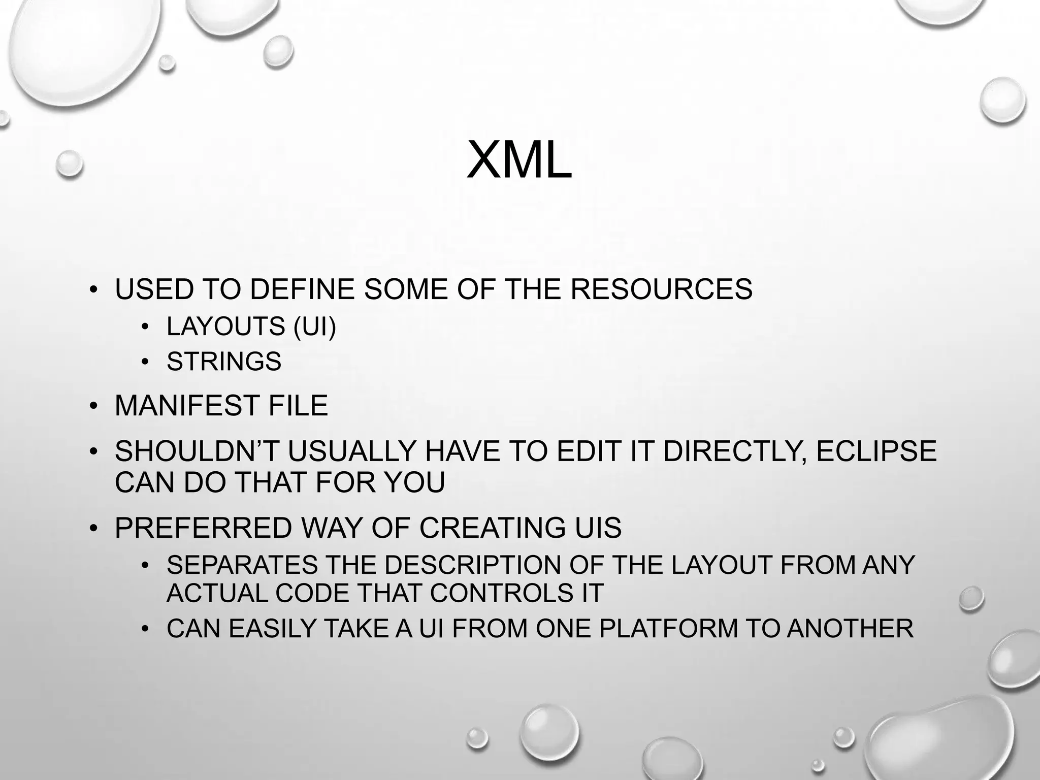 XML
• USED TO DEFINE SOME OF THE RESOURCES
• LAYOUTS (UI)
• STRINGS

• MANIFEST FILE

• SHOULDN‘T USUALLY HAVE TO EDIT IT DIRECTLY, ECLIPSE
CAN DO THAT FOR YOU
• PREFERRED WAY OF CREATING UIS
• SEPARATES THE DESCRIPTION OF THE LAYOUT FROM ANY
ACTUAL CODE THAT CONTROLS IT
• CAN EASILY TAKE A UI FROM ONE PLATFORM TO ANOTHER

 
