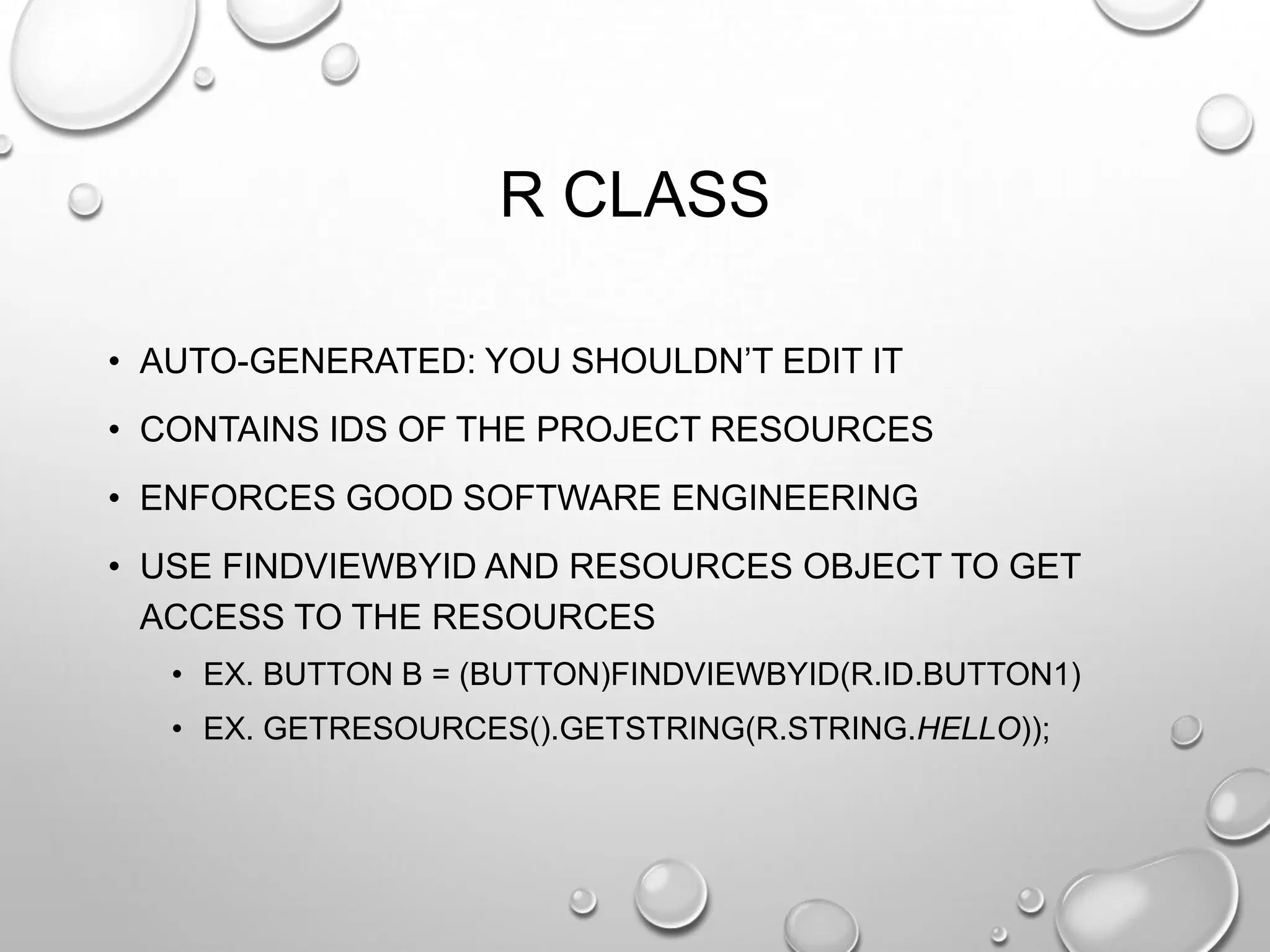 R CLASS
• AUTO-GENERATED: YOU SHOULDN‘T EDIT IT
• CONTAINS IDS OF THE PROJECT RESOURCES
• ENFORCES GOOD SOFTWARE ENGINEERING
• USE FINDVIEWBYID AND RESOURCES OBJECT TO GET
ACCESS TO THE RESOURCES
• EX. BUTTON B = (BUTTON)FINDVIEWBYID(R.ID.BUTTON1)
• EX. GETRESOURCES().GETSTRING(R.STRING.HELLO));

 