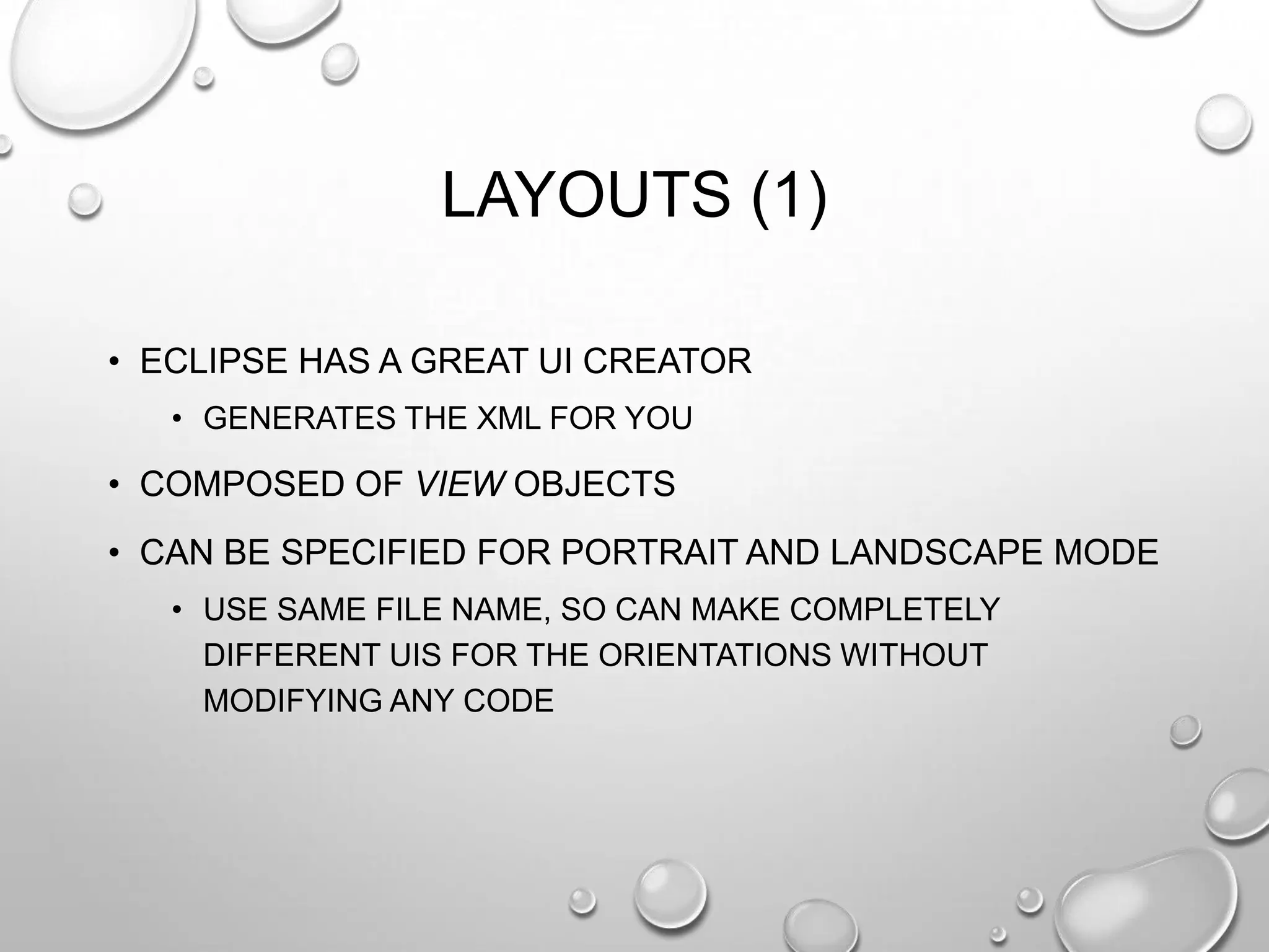 LAYOUTS (1)
• ECLIPSE HAS A GREAT UI CREATOR
• GENERATES THE XML FOR YOU

• COMPOSED OF VIEW OBJECTS

• CAN BE SPECIFIED FOR PORTRAIT AND LANDSCAPE MODE
• USE SAME FILE NAME, SO CAN MAKE COMPLETELY
DIFFERENT UIS FOR THE ORIENTATIONS WITHOUT
MODIFYING ANY CODE

 