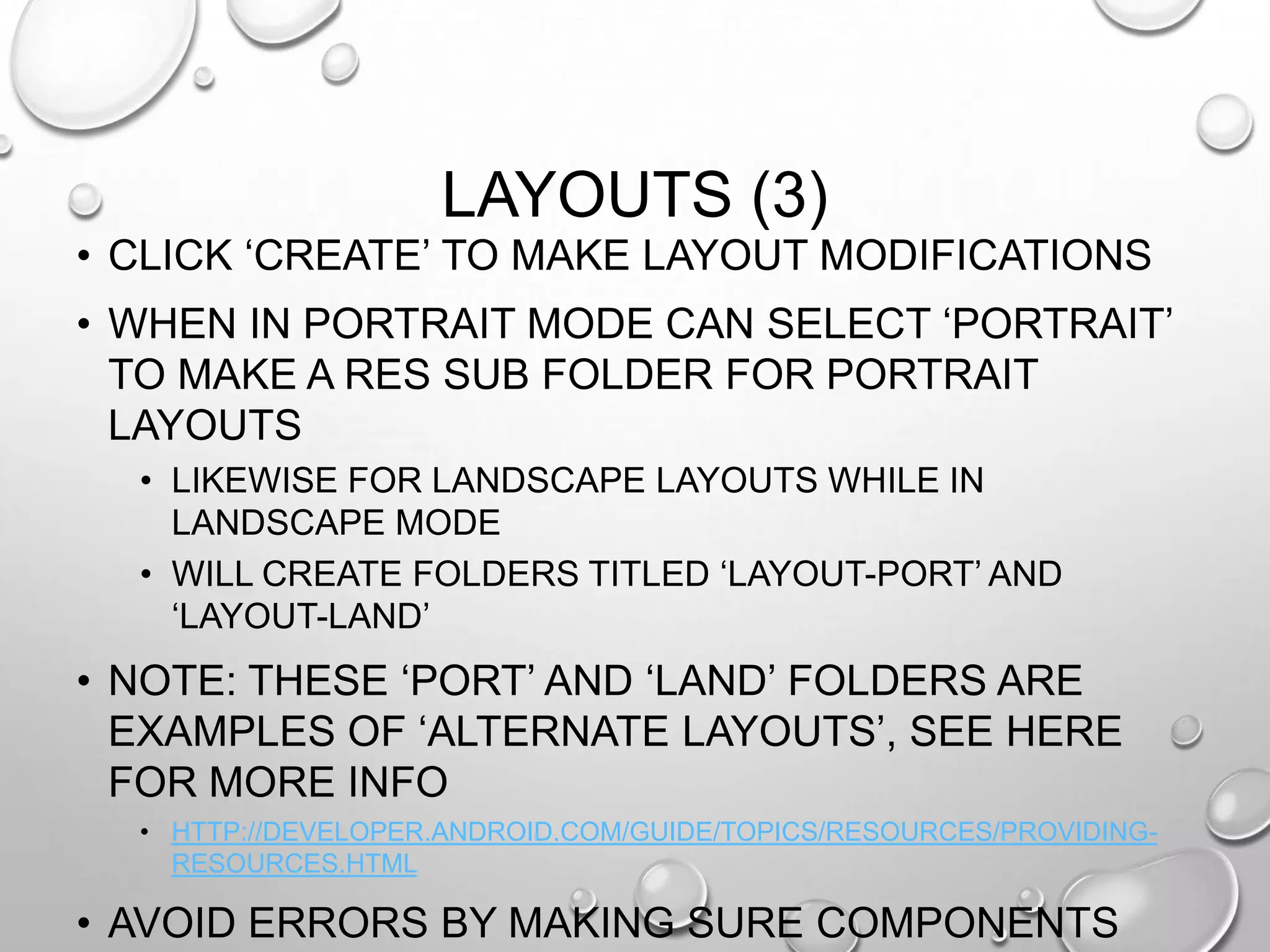 LAYOUTS (3)
• CLICK ‗CREATE‘ TO MAKE LAYOUT MODIFICATIONS

• WHEN IN PORTRAIT MODE CAN SELECT ‗PORTRAIT‘
TO MAKE A RES SUB FOLDER FOR PORTRAIT
LAYOUTS
• LIKEWISE FOR LANDSCAPE LAYOUTS WHILE IN
LANDSCAPE MODE
• WILL CREATE FOLDERS TITLED ‗LAYOUT-PORT‘ AND
‗LAYOUT-LAND‘

• NOTE: THESE ‗PORT‘ AND ‗LAND‘ FOLDERS ARE
EXAMPLES OF ‗ALTERNATE LAYOUTS‘, SEE HERE
FOR MORE INFO
• HTTP://DEVELOPER.ANDROID.COM/GUIDE/TOPICS/RESOURCES/PROVIDINGRESOURCES.HTML

• AVOID ERRORS BY MAKING SURE COMPONENTS

 