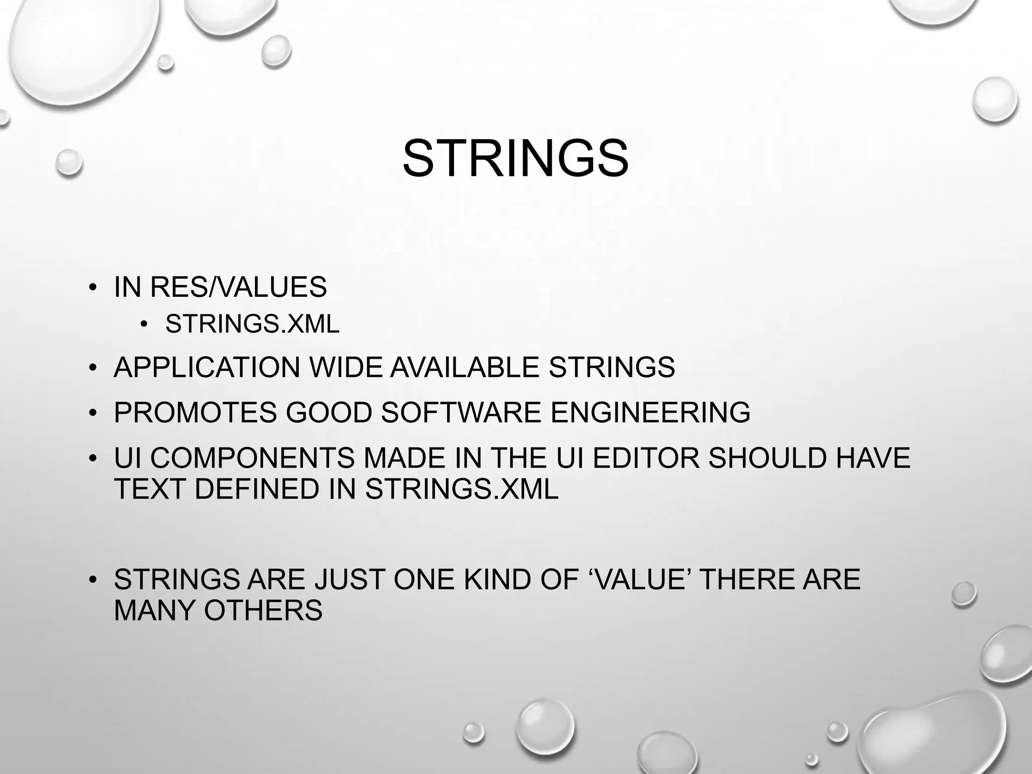 STRINGS
• IN RES/VALUES
• STRINGS.XML

• APPLICATION WIDE AVAILABLE STRINGS
• PROMOTES GOOD SOFTWARE ENGINEERING
• UI COMPONENTS MADE IN THE UI EDITOR SHOULD HAVE
TEXT DEFINED IN STRINGS.XML
• STRINGS ARE JUST ONE KIND OF ‗VALUE‘ THERE ARE
MANY OTHERS

 