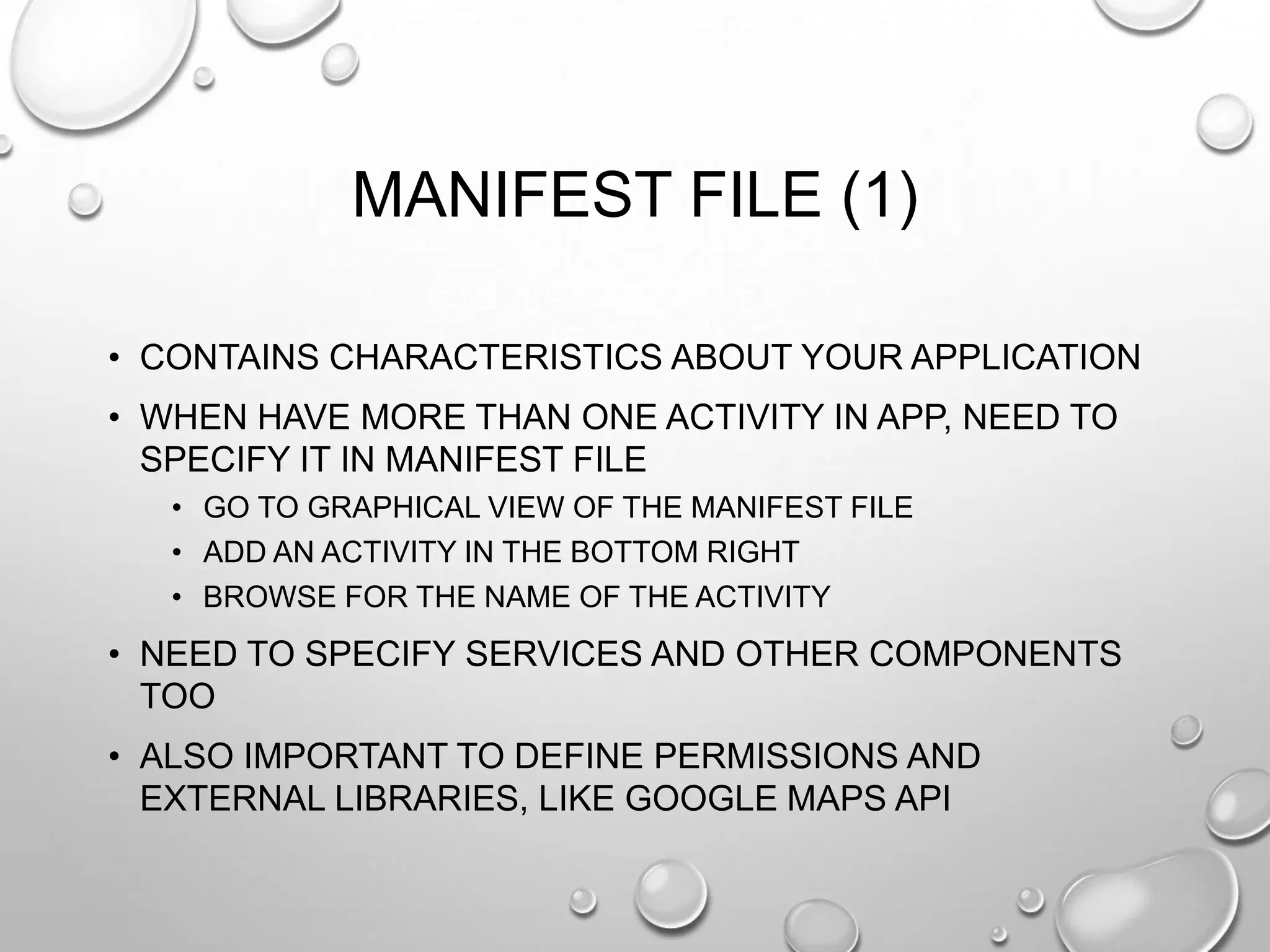 MANIFEST FILE (1)
• CONTAINS CHARACTERISTICS ABOUT YOUR APPLICATION
• WHEN HAVE MORE THAN ONE ACTIVITY IN APP, NEED TO
SPECIFY IT IN MANIFEST FILE
• GO TO GRAPHICAL VIEW OF THE MANIFEST FILE
• ADD AN ACTIVITY IN THE BOTTOM RIGHT
• BROWSE FOR THE NAME OF THE ACTIVITY

• NEED TO SPECIFY SERVICES AND OTHER COMPONENTS
TOO

• ALSO IMPORTANT TO DEFINE PERMISSIONS AND
EXTERNAL LIBRARIES, LIKE GOOGLE MAPS API

 