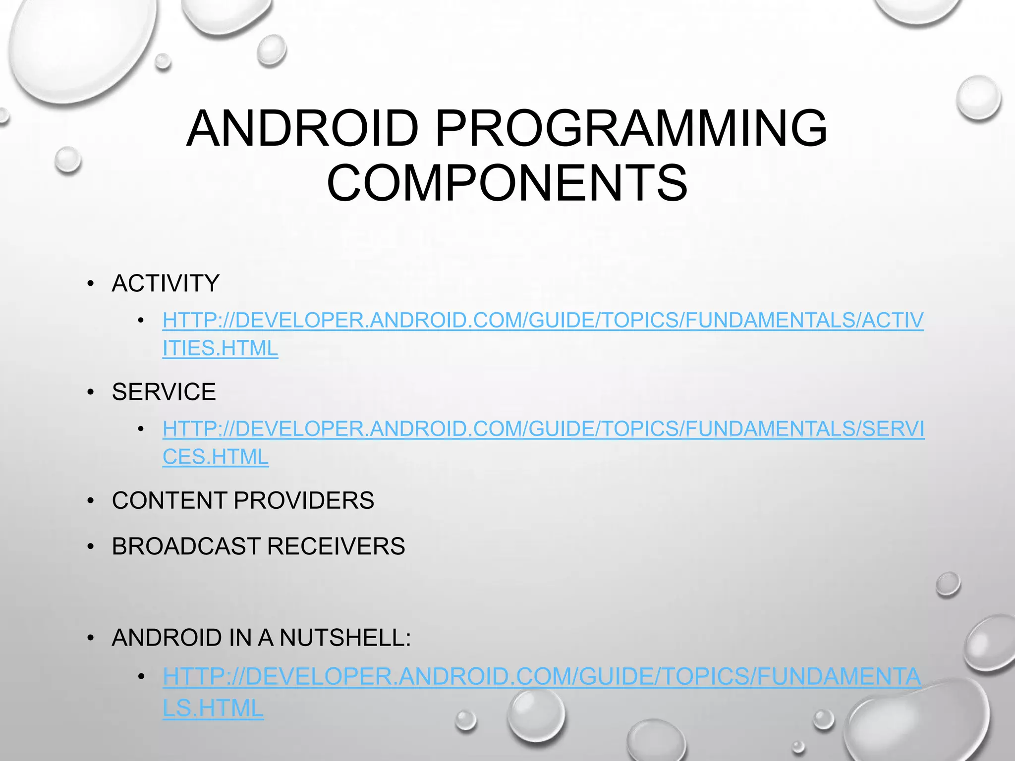 ANDROID PROGRAMMING
COMPONENTS
• ACTIVITY
• HTTP://DEVELOPER.ANDROID.COM/GUIDE/TOPICS/FUNDAMENTALS/ACTIV
ITIES.HTML

• SERVICE
• HTTP://DEVELOPER.ANDROID.COM/GUIDE/TOPICS/FUNDAMENTALS/SERVI
CES.HTML

• CONTENT PROVIDERS
• BROADCAST RECEIVERS

• ANDROID IN A NUTSHELL:
• HTTP://DEVELOPER.ANDROID.COM/GUIDE/TOPICS/FUNDAMENTA
LS.HTML

 