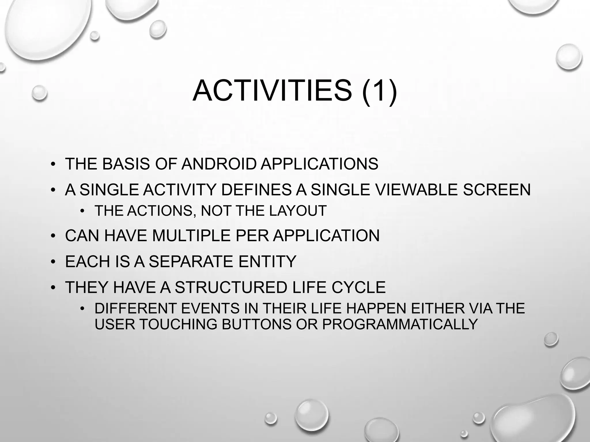 ACTIVITIES (1)
• THE BASIS OF ANDROID APPLICATIONS
• A SINGLE ACTIVITY DEFINES A SINGLE VIEWABLE SCREEN
• THE ACTIONS, NOT THE LAYOUT

• CAN HAVE MULTIPLE PER APPLICATION
• EACH IS A SEPARATE ENTITY
• THEY HAVE A STRUCTURED LIFE CYCLE
• DIFFERENT EVENTS IN THEIR LIFE HAPPEN EITHER VIA THE
USER TOUCHING BUTTONS OR PROGRAMMATICALLY

 