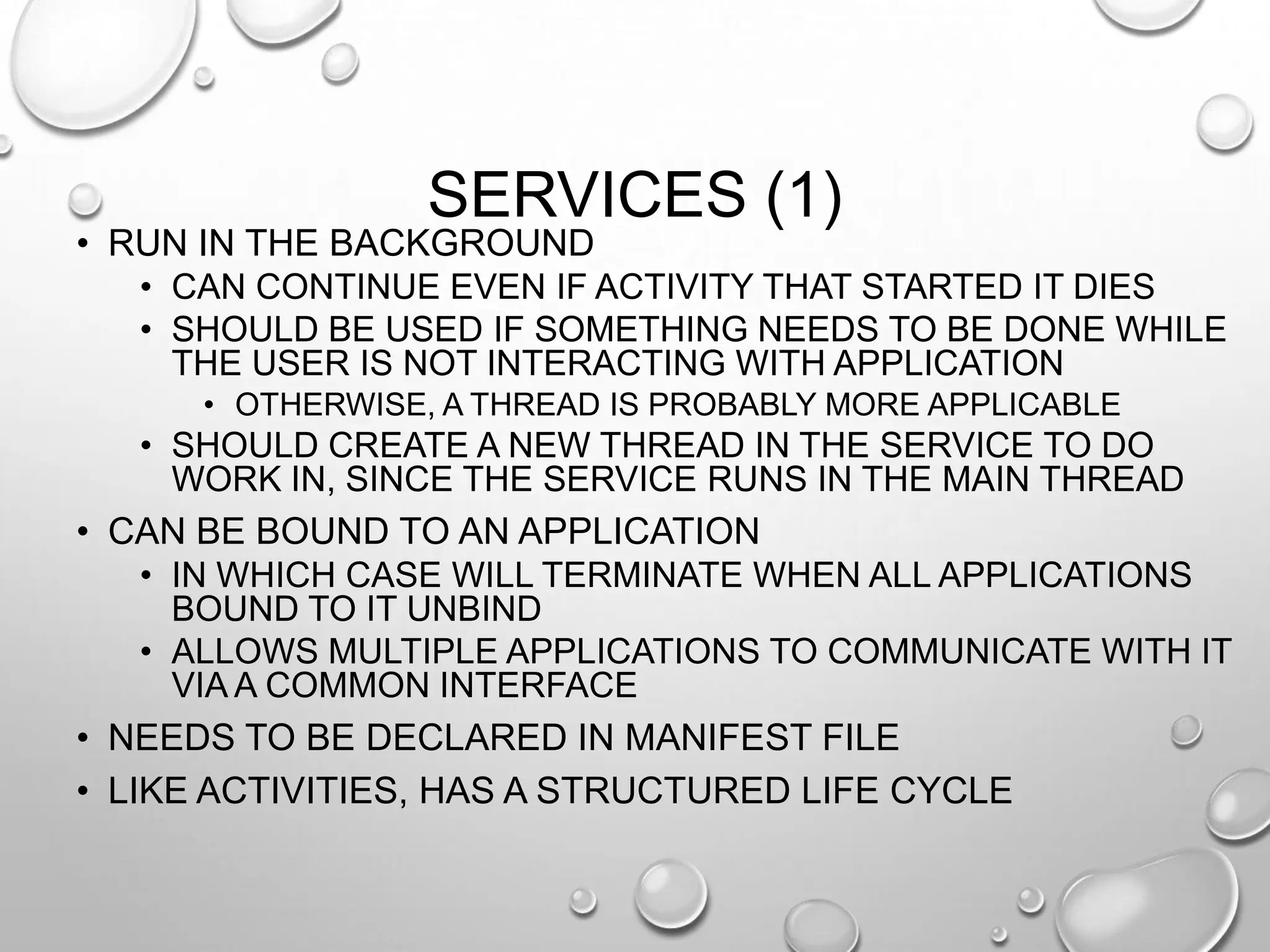 SERVICES (1)

• RUN IN THE BACKGROUND
• CAN CONTINUE EVEN IF ACTIVITY THAT STARTED IT DIES
• SHOULD BE USED IF SOMETHING NEEDS TO BE DONE WHILE
THE USER IS NOT INTERACTING WITH APPLICATION
• OTHERWISE, A THREAD IS PROBABLY MORE APPLICABLE

• SHOULD CREATE A NEW THREAD IN THE SERVICE TO DO
WORK IN, SINCE THE SERVICE RUNS IN THE MAIN THREAD
• CAN BE BOUND TO AN APPLICATION
• IN WHICH CASE WILL TERMINATE WHEN ALL APPLICATIONS
BOUND TO IT UNBIND
• ALLOWS MULTIPLE APPLICATIONS TO COMMUNICATE WITH IT
VIA A COMMON INTERFACE
• NEEDS TO BE DECLARED IN MANIFEST FILE

• LIKE ACTIVITIES, HAS A STRUCTURED LIFE CYCLE

 
