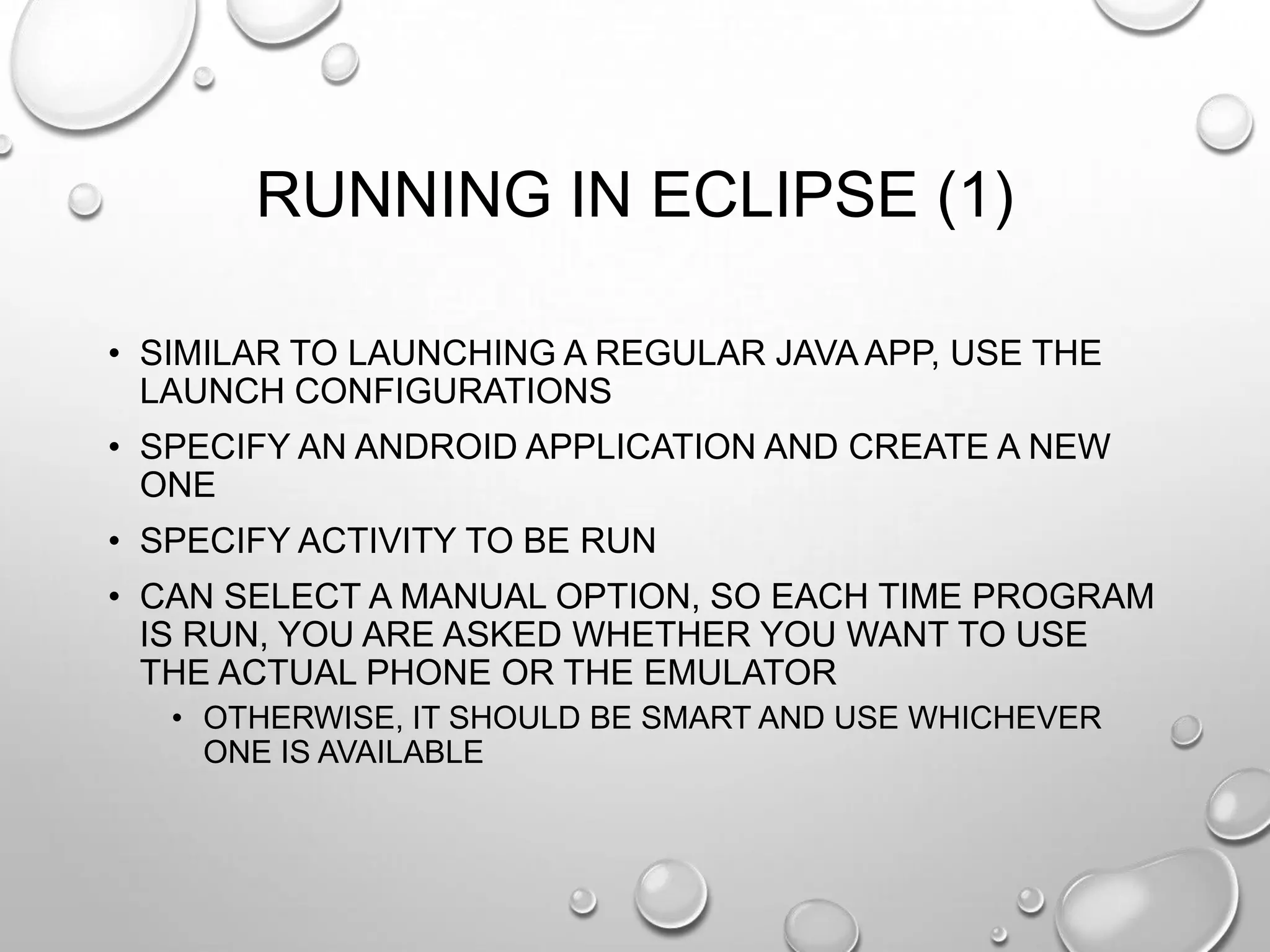 RUNNING IN ECLIPSE (1)
• SIMILAR TO LAUNCHING A REGULAR JAVA APP, USE THE
LAUNCH CONFIGURATIONS
• SPECIFY AN ANDROID APPLICATION AND CREATE A NEW
ONE

• SPECIFY ACTIVITY TO BE RUN
• CAN SELECT A MANUAL OPTION, SO EACH TIME PROGRAM
IS RUN, YOU ARE ASKED WHETHER YOU WANT TO USE
THE ACTUAL PHONE OR THE EMULATOR
• OTHERWISE, IT SHOULD BE SMART AND USE WHICHEVER
ONE IS AVAILABLE

 