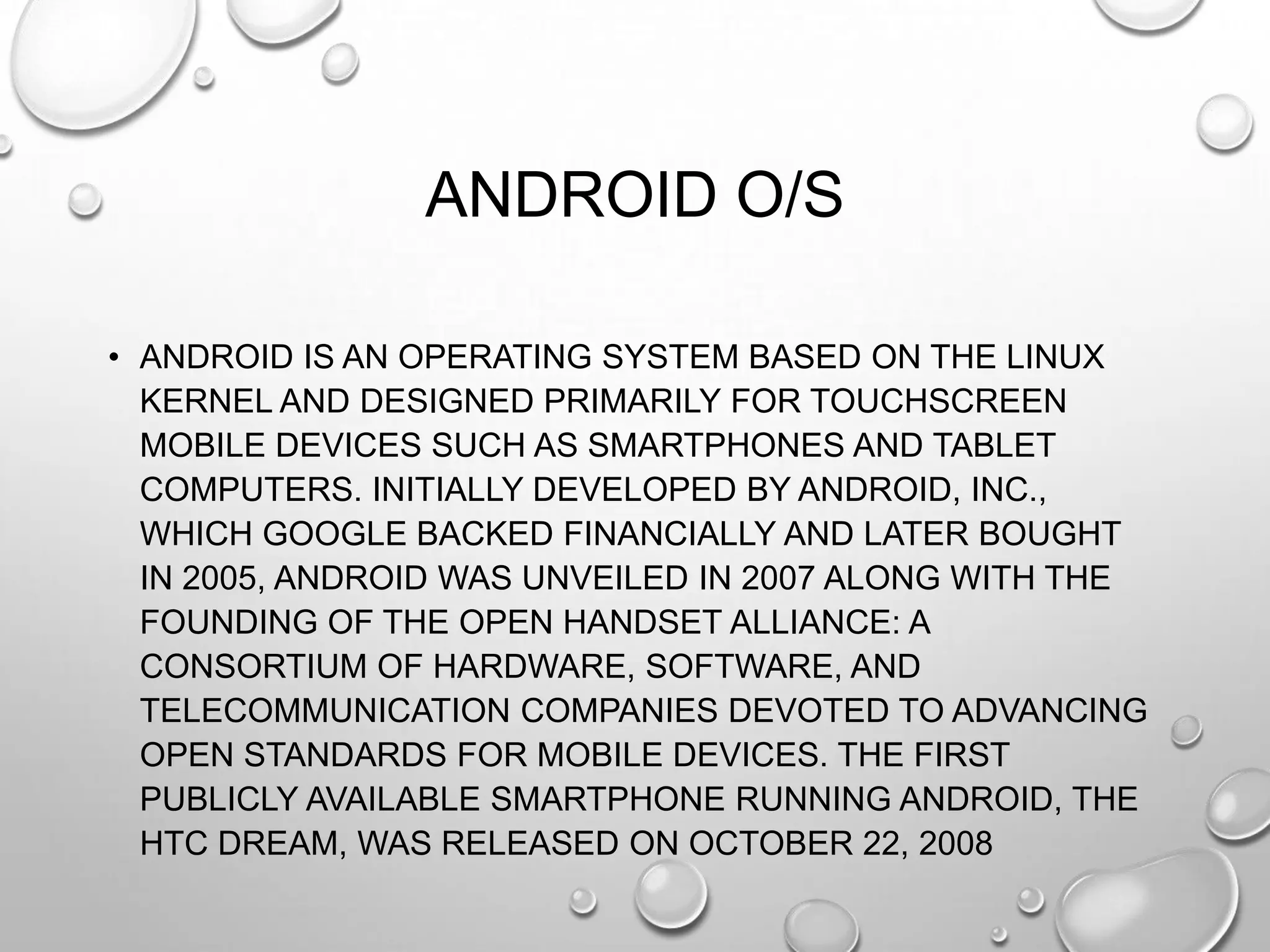 ANDROID O/S
• ANDROID IS AN OPERATING SYSTEM BASED ON THE LINUX
KERNEL AND DESIGNED PRIMARILY FOR TOUCHSCREEN
MOBILE DEVICES SUCH AS SMARTPHONES AND TABLET
COMPUTERS. INITIALLY DEVELOPED BY ANDROID, INC.,
WHICH GOOGLE BACKED FINANCIALLY AND LATER BOUGHT
IN 2005, ANDROID WAS UNVEILED IN 2007 ALONG WITH THE
FOUNDING OF THE OPEN HANDSET ALLIANCE: A
CONSORTIUM OF HARDWARE, SOFTWARE, AND
TELECOMMUNICATION COMPANIES DEVOTED TO ADVANCING
OPEN STANDARDS FOR MOBILE DEVICES. THE FIRST
PUBLICLY AVAILABLE SMARTPHONE RUNNING ANDROID, THE
HTC DREAM, WAS RELEASED ON OCTOBER 22, 2008

 