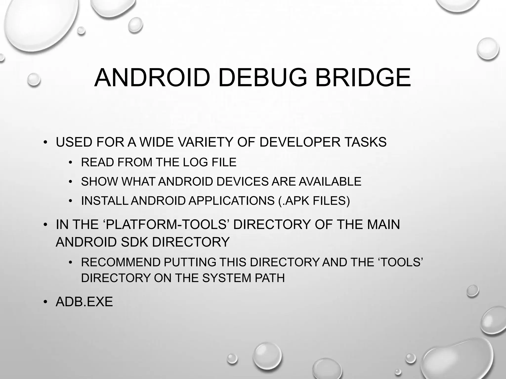 ANDROID DEBUG BRIDGE
• USED FOR A WIDE VARIETY OF DEVELOPER TASKS
• READ FROM THE LOG FILE
• SHOW WHAT ANDROID DEVICES ARE AVAILABLE
• INSTALL ANDROID APPLICATIONS (.APK FILES)

• IN THE ‗PLATFORM-TOOLS‘ DIRECTORY OF THE MAIN
ANDROID SDK DIRECTORY
• RECOMMEND PUTTING THIS DIRECTORY AND THE ‗TOOLS‘
DIRECTORY ON THE SYSTEM PATH

• ADB.EXE

 
