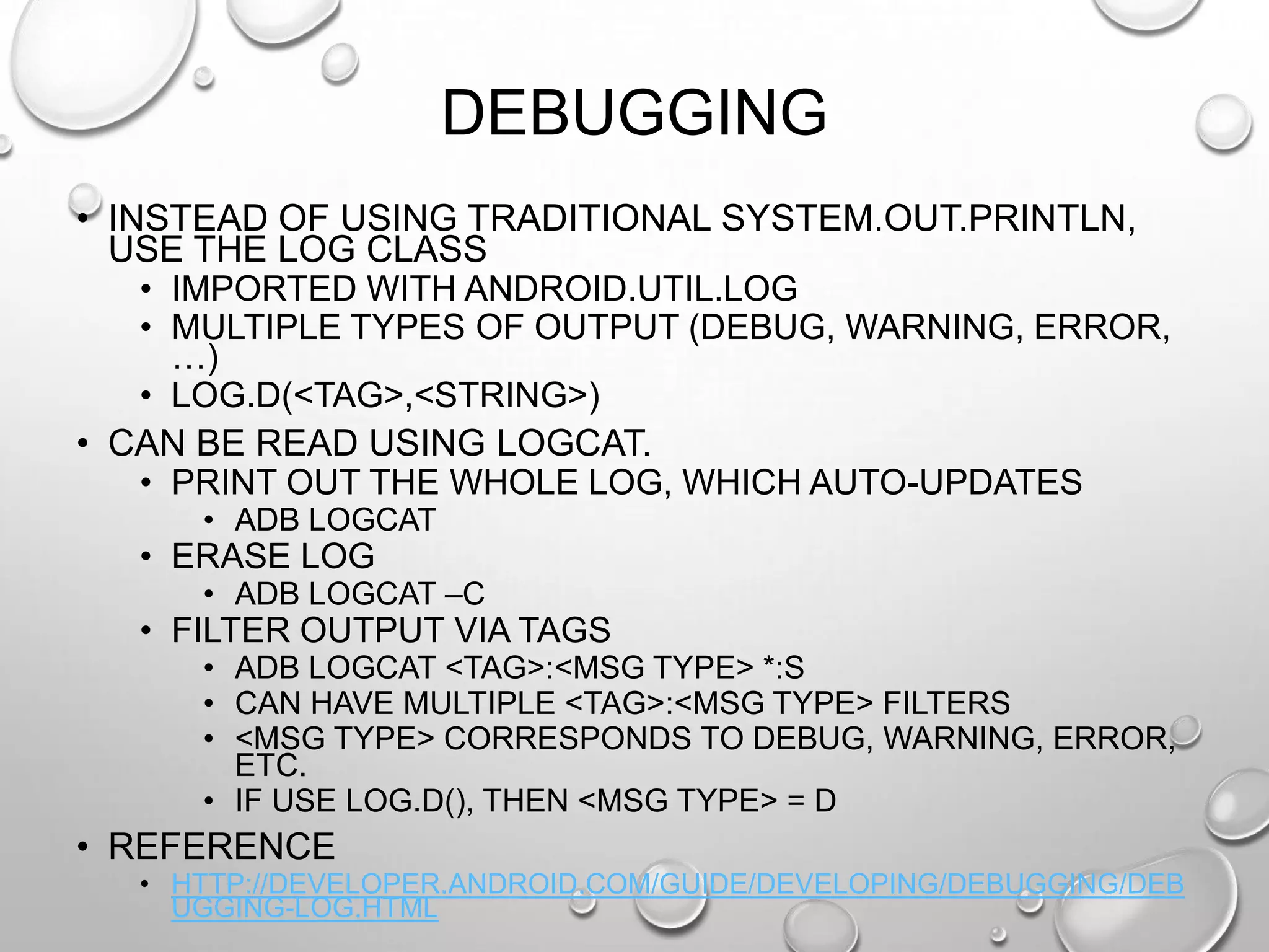 DEBUGGING
• INSTEAD OF USING TRADITIONAL SYSTEM.OUT.PRINTLN,
USE THE LOG CLASS
• IMPORTED WITH ANDROID.UTIL.LOG
• MULTIPLE TYPES OF OUTPUT (DEBUG, WARNING, ERROR,
…)
• LOG.D(<TAG>,<STRING>)
• CAN BE READ USING LOGCAT.
• PRINT OUT THE WHOLE LOG, WHICH AUTO-UPDATES
• ADB LOGCAT

• ERASE LOG

• ADB LOGCAT –C

• FILTER OUTPUT VIA TAGS
• ADB LOGCAT <TAG>:<MSG TYPE> *:S
• CAN HAVE MULTIPLE <TAG>:<MSG TYPE> FILTERS
• <MSG TYPE> CORRESPONDS TO DEBUG, WARNING, ERROR,
ETC.
• IF USE LOG.D(), THEN <MSG TYPE> = D

• REFERENCE
• HTTP://DEVELOPER.ANDROID.COM/GUIDE/DEVELOPING/DEBUGGING/DEB
UGGING-LOG.HTML

 