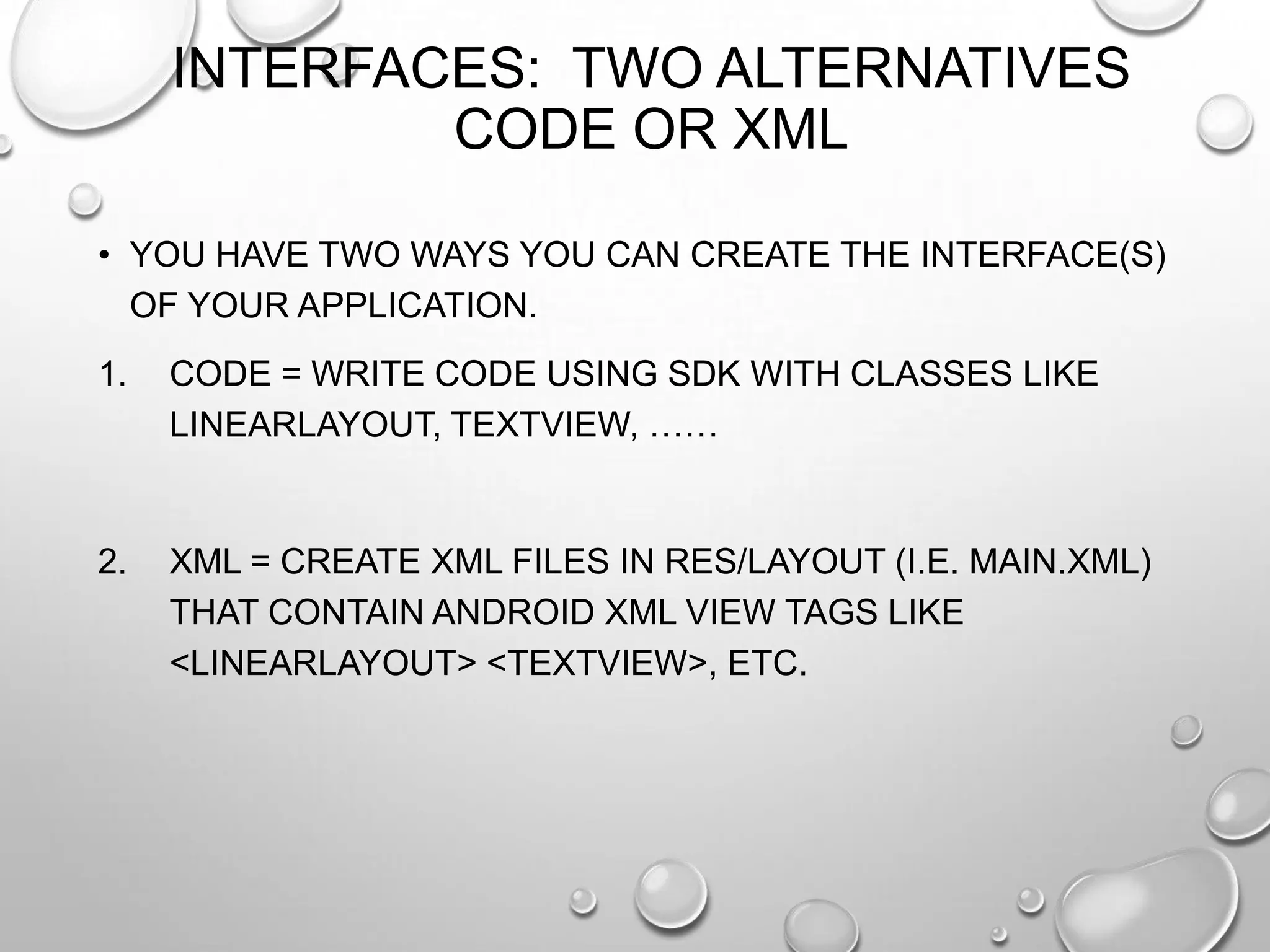 INTERFACES: TWO ALTERNATIVES
CODE OR XML
• YOU HAVE TWO WAYS YOU CAN CREATE THE INTERFACE(S)
OF YOUR APPLICATION.
1.

CODE = WRITE CODE USING SDK WITH CLASSES LIKE
LINEARLAYOUT, TEXTVIEW, ……

2.

XML = CREATE XML FILES IN RES/LAYOUT (I.E. MAIN.XML)
THAT CONTAIN ANDROID XML VIEW TAGS LIKE
<LINEARLAYOUT> <TEXTVIEW>, ETC.

 