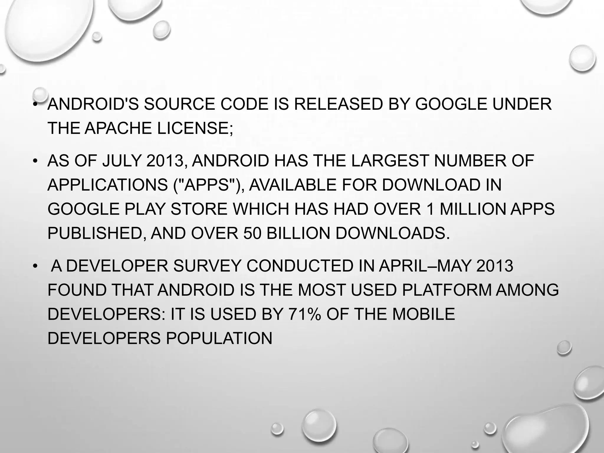 • ANDROID'S SOURCE CODE IS RELEASED BY GOOGLE UNDER
THE APACHE LICENSE;
• AS OF JULY 2013, ANDROID HAS THE LARGEST NUMBER OF
APPLICATIONS ("APPS"), AVAILABLE FOR DOWNLOAD IN
GOOGLE PLAY STORE WHICH HAS HAD OVER 1 MILLION APPS
PUBLISHED, AND OVER 50 BILLION DOWNLOADS.
• A DEVELOPER SURVEY CONDUCTED IN APRIL–MAY 2013
FOUND THAT ANDROID IS THE MOST USED PLATFORM AMONG
DEVELOPERS: IT IS USED BY 71% OF THE MOBILE
DEVELOPERS POPULATION

 