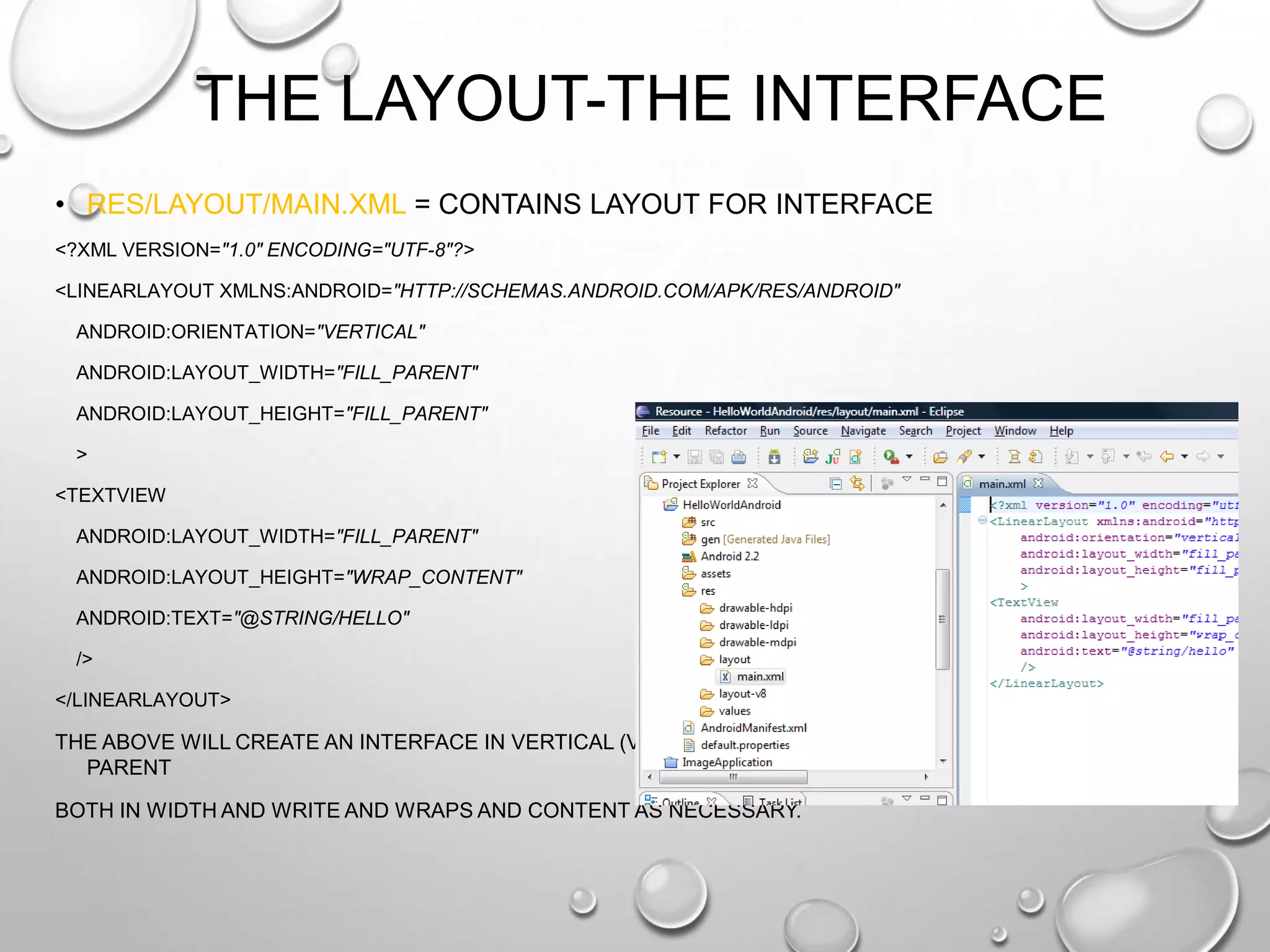 THE LAYOUT-THE INTERFACE
• RES/LAYOUT/MAIN.XML = CONTAINS LAYOUT FOR INTERFACE
<?XML VERSION="1.0" ENCODING="UTF-8"?>
<LINEARLAYOUT XMLNS:ANDROID="HTTP://SCHEMAS.ANDROID.COM/APK/RES/ANDROID"
ANDROID:ORIENTATION="VERTICAL"
ANDROID:LAYOUT_WIDTH="FILL_PARENT"
ANDROID:LAYOUT_HEIGHT="FILL_PARENT"
>
<TEXTVIEW
ANDROID:LAYOUT_WIDTH="FILL_PARENT"
ANDROID:LAYOUT_HEIGHT="WRAP_CONTENT"
ANDROID:TEXT="@STRING/HELLO"
/>
</LINEARLAYOUT>

THE ABOVE WILL CREATE AN INTERFACE IN VERTICAL (VERSUS PORTRAIT) MODE THAT FILLS THE
PARENT
BOTH IN WIDTH AND WRITE AND WRAPS AND CONTENT AS NECESSARY.

 