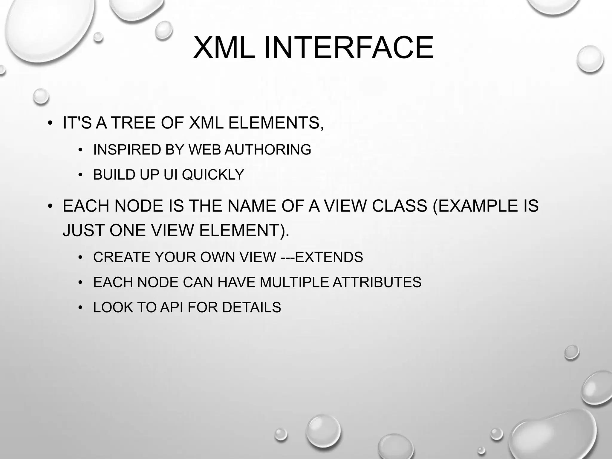 XML INTERFACE
• IT'S A TREE OF XML ELEMENTS,
• INSPIRED BY WEB AUTHORING
• BUILD UP UI QUICKLY

• EACH NODE IS THE NAME OF A VIEW CLASS (EXAMPLE IS
JUST ONE VIEW ELEMENT).
• CREATE YOUR OWN VIEW ---EXTENDS
• EACH NODE CAN HAVE MULTIPLE ATTRIBUTES
• LOOK TO API FOR DETAILS

 
