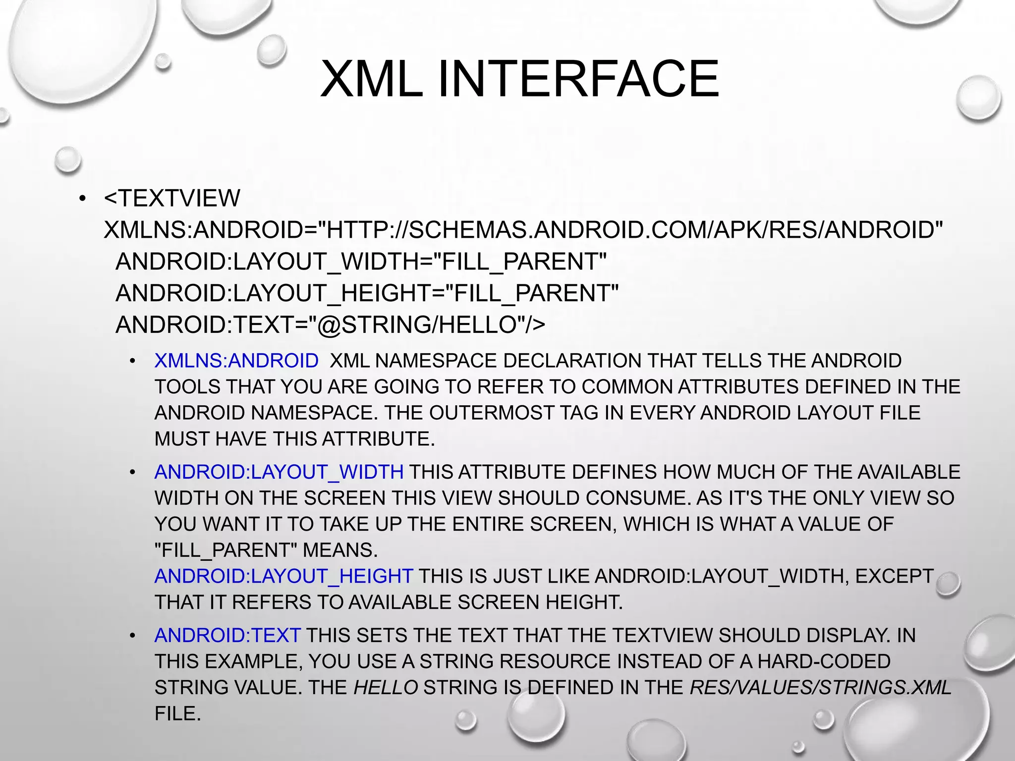 XML INTERFACE
• <TEXTVIEW
XMLNS:ANDROID="HTTP://SCHEMAS.ANDROID.COM/APK/RES/ANDROID"
ANDROID:LAYOUT_WIDTH="FILL_PARENT"
ANDROID:LAYOUT_HEIGHT="FILL_PARENT"
ANDROID:TEXT="@STRING/HELLO"/>
• XMLNS:ANDROID XML NAMESPACE DECLARATION THAT TELLS THE ANDROID
TOOLS THAT YOU ARE GOING TO REFER TO COMMON ATTRIBUTES DEFINED IN THE
ANDROID NAMESPACE. THE OUTERMOST TAG IN EVERY ANDROID LAYOUT FILE
MUST HAVE THIS ATTRIBUTE.
• ANDROID:LAYOUT_WIDTH THIS ATTRIBUTE DEFINES HOW MUCH OF THE AVAILABLE
WIDTH ON THE SCREEN THIS VIEW SHOULD CONSUME. AS IT'S THE ONLY VIEW SO
YOU WANT IT TO TAKE UP THE ENTIRE SCREEN, WHICH IS WHAT A VALUE OF
"FILL_PARENT" MEANS.
ANDROID:LAYOUT_HEIGHT THIS IS JUST LIKE ANDROID:LAYOUT_WIDTH, EXCEPT
THAT IT REFERS TO AVAILABLE SCREEN HEIGHT.
• ANDROID:TEXT THIS SETS THE TEXT THAT THE TEXTVIEW SHOULD DISPLAY. IN
THIS EXAMPLE, YOU USE A STRING RESOURCE INSTEAD OF A HARD-CODED
STRING VALUE. THE HELLO STRING IS DEFINED IN THE RES/VALUES/STRINGS.XML
FILE.

 