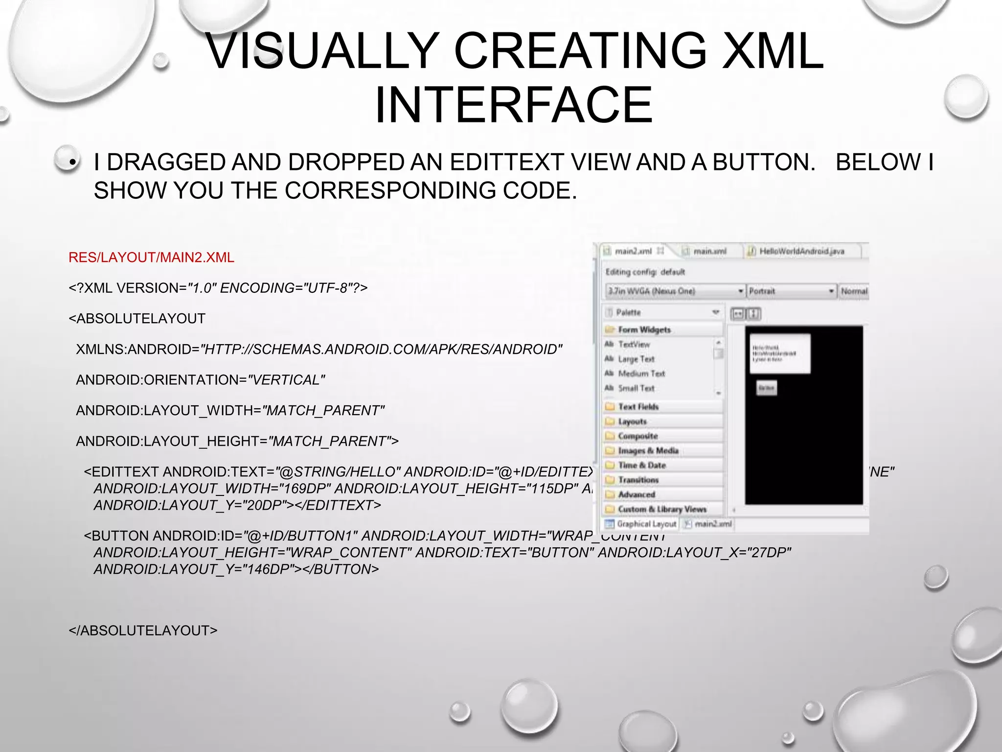 VISUALLY CREATING XML
INTERFACE
• I DRAGGED AND DROPPED AN EDITTEXT VIEW AND A BUTTON. BELOW I
SHOW YOU THE CORRESPONDING CODE.
RES/LAYOUT/MAIN2.XML
<?XML VERSION="1.0" ENCODING="UTF-8"?>
<ABSOLUTELAYOUT
XMLNS:ANDROID="HTTP://SCHEMAS.ANDROID.COM/APK/RES/ANDROID"
ANDROID:ORIENTATION="VERTICAL"
ANDROID:LAYOUT_WIDTH="MATCH_PARENT"

ANDROID:LAYOUT_HEIGHT="MATCH_PARENT">
<EDITTEXT ANDROID:TEXT="@STRING/HELLO" ANDROID:ID="@+ID/EDITTEXT1" ANDROID:INPUTTYPE="TEXTMULTILINE"
ANDROID:LAYOUT_WIDTH="169DP" ANDROID:LAYOUT_HEIGHT="115DP" ANDROID:LAYOUT_X="11DP"
ANDROID:LAYOUT_Y="20DP"></EDITTEXT>
<BUTTON ANDROID:ID="@+ID/BUTTON1" ANDROID:LAYOUT_WIDTH="WRAP_CONTENT"
ANDROID:LAYOUT_HEIGHT="WRAP_CONTENT" ANDROID:TEXT="BUTTON" ANDROID:LAYOUT_X="27DP"
ANDROID:LAYOUT_Y="146DP"></BUTTON>

</ABSOLUTELAYOUT>

 