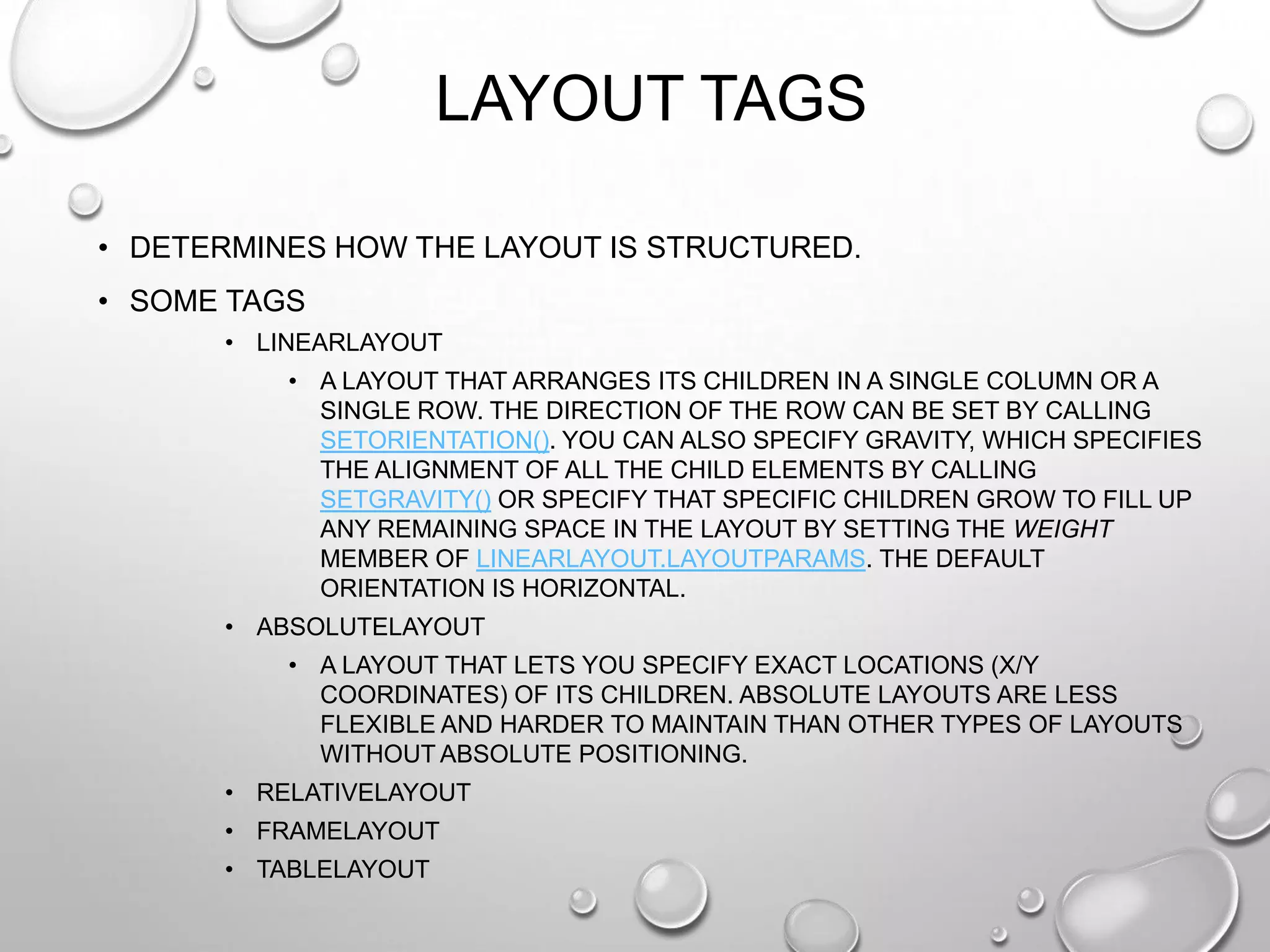 LAYOUT TAGS
• DETERMINES HOW THE LAYOUT IS STRUCTURED.
• SOME TAGS
• LINEARLAYOUT
• A LAYOUT THAT ARRANGES ITS CHILDREN IN A SINGLE COLUMN OR A
SINGLE ROW. THE DIRECTION OF THE ROW CAN BE SET BY CALLING
SETORIENTATION(). YOU CAN ALSO SPECIFY GRAVITY, WHICH SPECIFIES
THE ALIGNMENT OF ALL THE CHILD ELEMENTS BY CALLING
SETGRAVITY() OR SPECIFY THAT SPECIFIC CHILDREN GROW TO FILL UP
ANY REMAINING SPACE IN THE LAYOUT BY SETTING THE WEIGHT
MEMBER OF LINEARLAYOUT.LAYOUTPARAMS. THE DEFAULT
ORIENTATION IS HORIZONTAL.
• ABSOLUTELAYOUT
• A LAYOUT THAT LETS YOU SPECIFY EXACT LOCATIONS (X/Y
COORDINATES) OF ITS CHILDREN. ABSOLUTE LAYOUTS ARE LESS
FLEXIBLE AND HARDER TO MAINTAIN THAN OTHER TYPES OF LAYOUTS
WITHOUT ABSOLUTE POSITIONING.
• RELATIVELAYOUT
• FRAMELAYOUT
• TABLELAYOUT

 