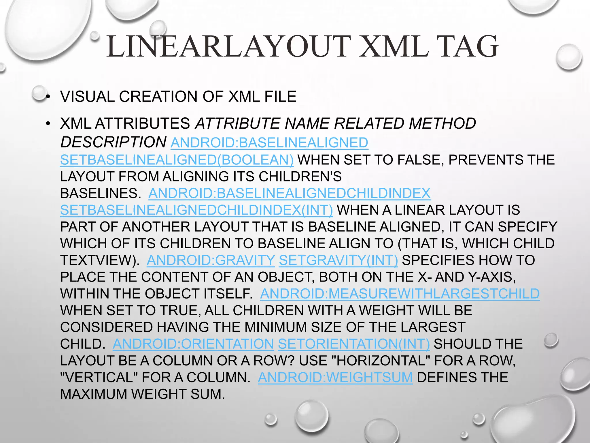 LINEARLAYOUT XML TAG
• VISUAL CREATION OF XML FILE
• XML ATTRIBUTES ATTRIBUTE NAME RELATED METHOD
DESCRIPTION ANDROID:BASELINEALIGNED
SETBASELINEALIGNED(BOOLEAN) WHEN SET TO FALSE, PREVENTS THE
LAYOUT FROM ALIGNING ITS CHILDREN'S
BASELINES. ANDROID:BASELINEALIGNEDCHILDINDEX
SETBASELINEALIGNEDCHILDINDEX(INT) WHEN A LINEAR LAYOUT IS
PART OF ANOTHER LAYOUT THAT IS BASELINE ALIGNED, IT CAN SPECIFY
WHICH OF ITS CHILDREN TO BASELINE ALIGN TO (THAT IS, WHICH CHILD
TEXTVIEW). ANDROID:GRAVITY SETGRAVITY(INT) SPECIFIES HOW TO
PLACE THE CONTENT OF AN OBJECT, BOTH ON THE X- AND Y-AXIS,
WITHIN THE OBJECT ITSELF. ANDROID:MEASUREWITHLARGESTCHILD
WHEN SET TO TRUE, ALL CHILDREN WITH A WEIGHT WILL BE
CONSIDERED HAVING THE MINIMUM SIZE OF THE LARGEST
CHILD. ANDROID:ORIENTATION SETORIENTATION(INT) SHOULD THE
LAYOUT BE A COLUMN OR A ROW? USE "HORIZONTAL" FOR A ROW,
"VERTICAL" FOR A COLUMN. ANDROID:WEIGHTSUM DEFINES THE
MAXIMUM WEIGHT SUM.

 