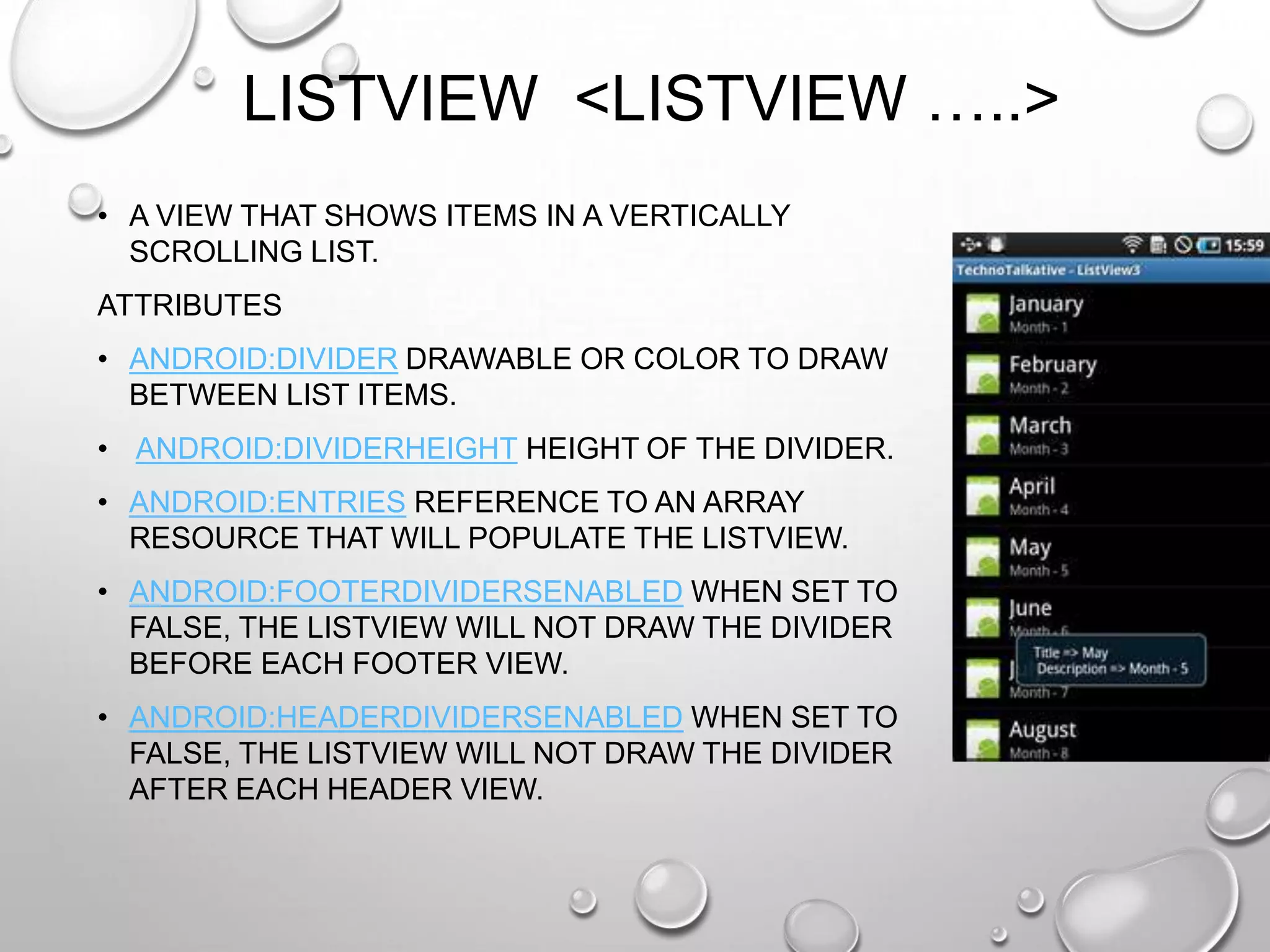 LISTVIEW <LISTVIEW …..>
• A VIEW THAT SHOWS ITEMS IN A VERTICALLY
SCROLLING LIST.
ATTRIBUTES
• ANDROID:DIVIDER DRAWABLE OR COLOR TO DRAW
BETWEEN LIST ITEMS.
• ANDROID:DIVIDERHEIGHT HEIGHT OF THE DIVIDER.
• ANDROID:ENTRIES REFERENCE TO AN ARRAY
RESOURCE THAT WILL POPULATE THE LISTVIEW.
• ANDROID:FOOTERDIVIDERSENABLED WHEN SET TO
FALSE, THE LISTVIEW WILL NOT DRAW THE DIVIDER
BEFORE EACH FOOTER VIEW.
• ANDROID:HEADERDIVIDERSENABLED WHEN SET TO
FALSE, THE LISTVIEW WILL NOT DRAW THE DIVIDER
AFTER EACH HEADER VIEW.

 