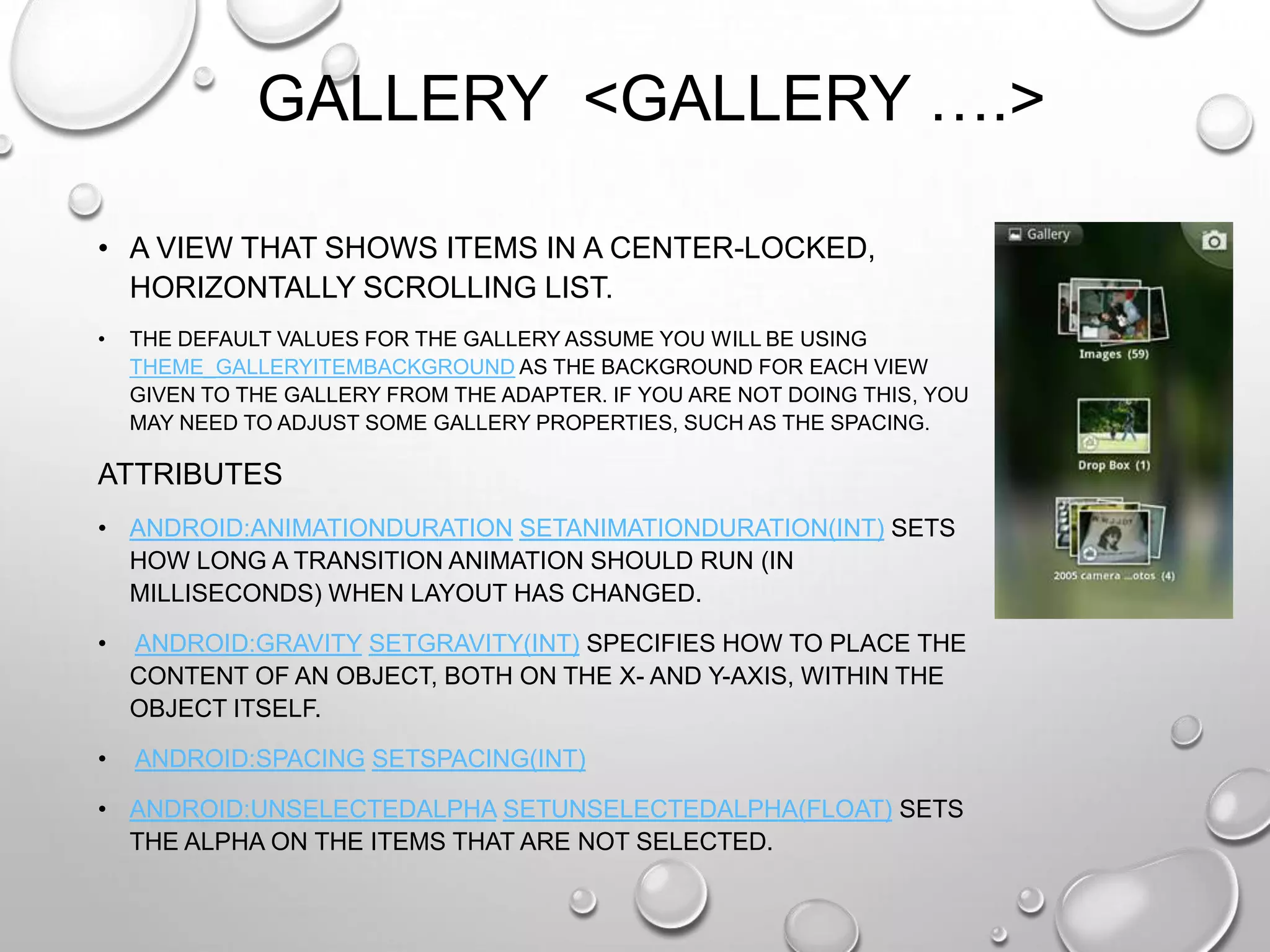 GALLERY <GALLERY ….>
• A VIEW THAT SHOWS ITEMS IN A CENTER-LOCKED,
HORIZONTALLY SCROLLING LIST.
•

THE DEFAULT VALUES FOR THE GALLERY ASSUME YOU WILL BE USING
THEME_GALLERYITEMBACKGROUND AS THE BACKGROUND FOR EACH VIEW
GIVEN TO THE GALLERY FROM THE ADAPTER. IF YOU ARE NOT DOING THIS, YOU
MAY NEED TO ADJUST SOME GALLERY PROPERTIES, SUCH AS THE SPACING.

ATTRIBUTES
• ANDROID:ANIMATIONDURATION SETANIMATIONDURATION(INT) SETS
HOW LONG A TRANSITION ANIMATION SHOULD RUN (IN
MILLISECONDS) WHEN LAYOUT HAS CHANGED.
•

ANDROID:GRAVITY SETGRAVITY(INT) SPECIFIES HOW TO PLACE THE
CONTENT OF AN OBJECT, BOTH ON THE X- AND Y-AXIS, WITHIN THE
OBJECT ITSELF.

•

ANDROID:SPACING SETSPACING(INT)

• ANDROID:UNSELECTEDALPHA SETUNSELECTEDALPHA(FLOAT) SETS
THE ALPHA ON THE ITEMS THAT ARE NOT SELECTED.

 