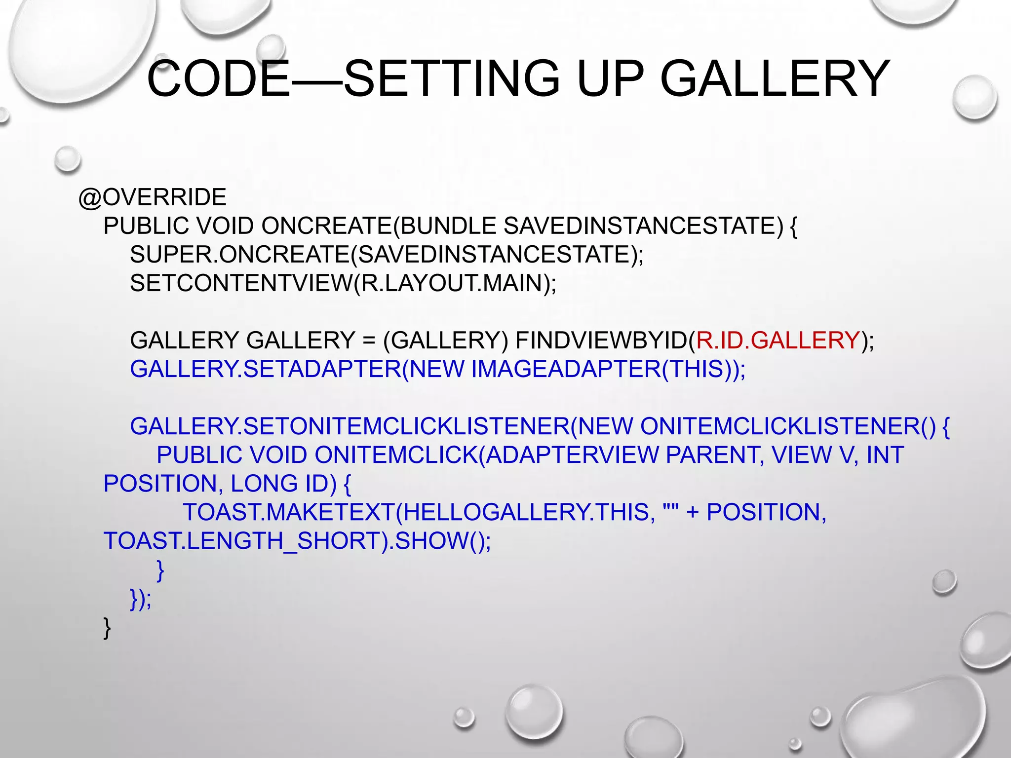 CODE—SETTING UP GALLERY
@OVERRIDE
PUBLIC VOID ONCREATE(BUNDLE SAVEDINSTANCESTATE) {
SUPER.ONCREATE(SAVEDINSTANCESTATE);
SETCONTENTVIEW(R.LAYOUT.MAIN);
GALLERY GALLERY = (GALLERY) FINDVIEWBYID(R.ID.GALLERY);
GALLERY.SETADAPTER(NEW IMAGEADAPTER(THIS));

GALLERY.SETONITEMCLICKLISTENER(NEW ONITEMCLICKLISTENER() {
PUBLIC VOID ONITEMCLICK(ADAPTERVIEW PARENT, VIEW V, INT
POSITION, LONG ID) {
TOAST.MAKETEXT(HELLOGALLERY.THIS, "" + POSITION,
TOAST.LENGTH_SHORT).SHOW();
}
});
}

 