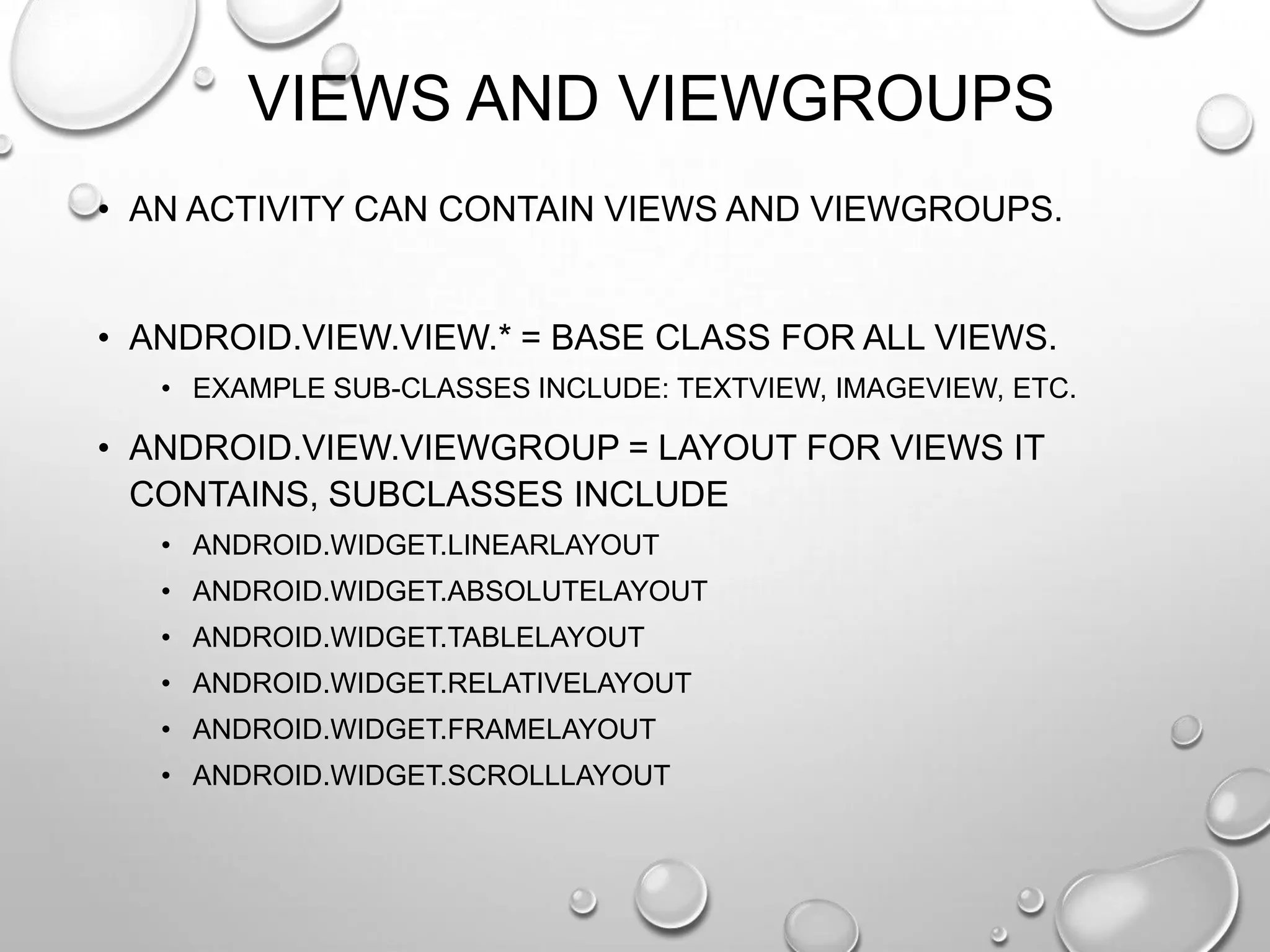 VIEWS AND VIEWGROUPS
• AN ACTIVITY CAN CONTAIN VIEWS AND VIEWGROUPS.

• ANDROID.VIEW.VIEW.* = BASE CLASS FOR ALL VIEWS.
• EXAMPLE SUB-CLASSES INCLUDE: TEXTVIEW, IMAGEVIEW, ETC.

• ANDROID.VIEW.VIEWGROUP = LAYOUT FOR VIEWS IT
CONTAINS, SUBCLASSES INCLUDE
• ANDROID.WIDGET.LINEARLAYOUT
• ANDROID.WIDGET.ABSOLUTELAYOUT
• ANDROID.WIDGET.TABLELAYOUT
• ANDROID.WIDGET.RELATIVELAYOUT
• ANDROID.WIDGET.FRAMELAYOUT

• ANDROID.WIDGET.SCROLLLAYOUT

 
