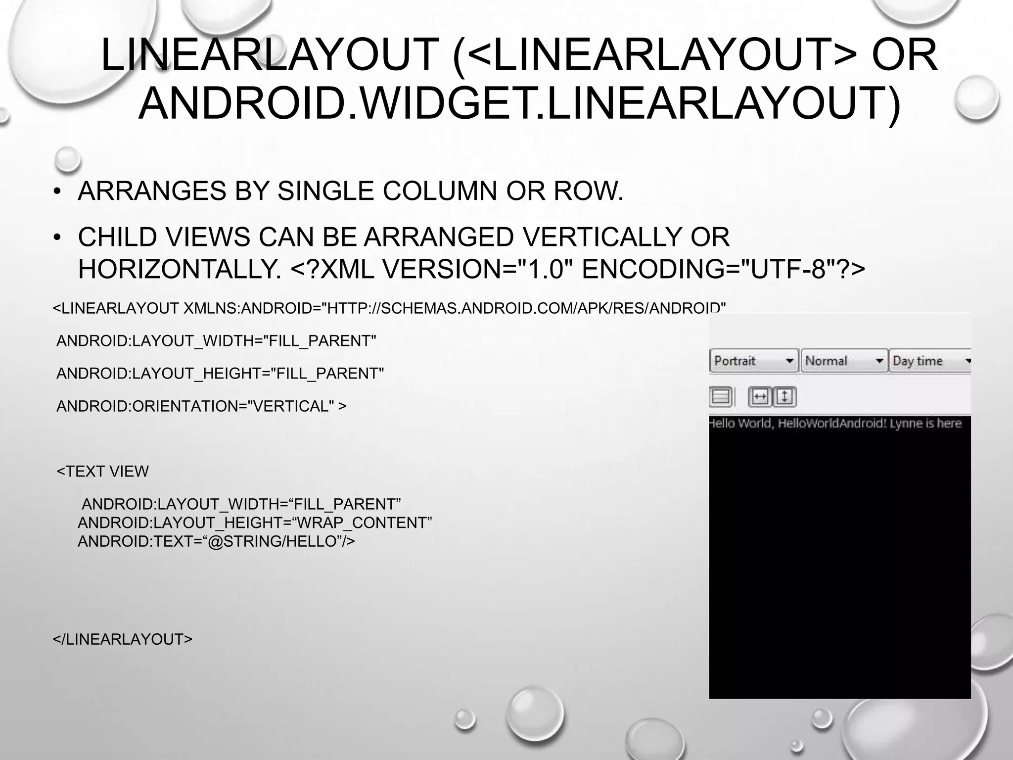 LINEARLAYOUT (<LINEARLAYOUT> OR
ANDROID.WIDGET.LINEARLAYOUT)
• ARRANGES BY SINGLE COLUMN OR ROW.
• CHILD VIEWS CAN BE ARRANGED VERTICALLY OR
HORIZONTALLY. <?XML VERSION="1.0" ENCODING="UTF-8"?>
<LINEARLAYOUT XMLNS:ANDROID="HTTP://SCHEMAS.ANDROID.COM/APK/RES/ANDROID"
ANDROID:LAYOUT_WIDTH="FILL_PARENT"
ANDROID:LAYOUT_HEIGHT="FILL_PARENT"
ANDROID:ORIENTATION="VERTICAL" >

<TEXT VIEW
ANDROID:LAYOUT_WIDTH=―FILL_PARENT‖
ANDROID:LAYOUT_HEIGHT=―WRAP_CONTENT‖
ANDROID:TEXT=―@STRING/HELLO‖/>

</LINEARLAYOUT>

 
