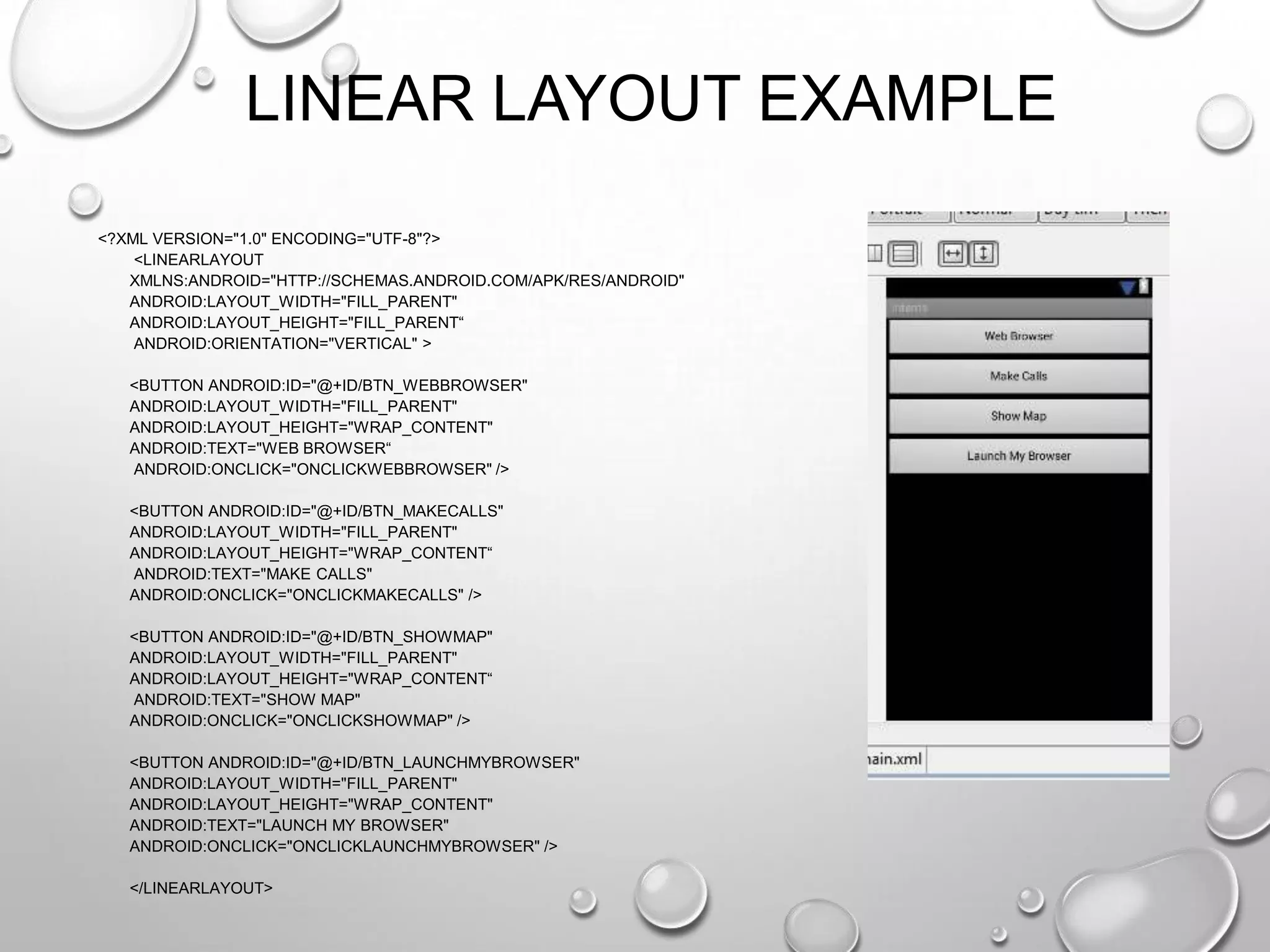 LINEAR LAYOUT EXAMPLE
<?XML VERSION="1.0" ENCODING="UTF-8"?>
<LINEARLAYOUT
XMLNS:ANDROID="HTTP://SCHEMAS.ANDROID.COM/APK/RES/ANDROID"
ANDROID:LAYOUT_WIDTH="FILL_PARENT"
ANDROID:LAYOUT_HEIGHT="FILL_PARENT―
ANDROID:ORIENTATION="VERTICAL" >
<BUTTON ANDROID:ID="@+ID/BTN_WEBBROWSER"
ANDROID:LAYOUT_WIDTH="FILL_PARENT"
ANDROID:LAYOUT_HEIGHT="WRAP_CONTENT"
ANDROID:TEXT="WEB BROWSER―
ANDROID:ONCLICK="ONCLICKWEBBROWSER" />
<BUTTON ANDROID:ID="@+ID/BTN_MAKECALLS"
ANDROID:LAYOUT_WIDTH="FILL_PARENT"
ANDROID:LAYOUT_HEIGHT="WRAP_CONTENT―
ANDROID:TEXT="MAKE CALLS"
ANDROID:ONCLICK="ONCLICKMAKECALLS" />
<BUTTON ANDROID:ID="@+ID/BTN_SHOWMAP"
ANDROID:LAYOUT_WIDTH="FILL_PARENT"
ANDROID:LAYOUT_HEIGHT="WRAP_CONTENT―
ANDROID:TEXT="SHOW MAP"
ANDROID:ONCLICK="ONCLICKSHOWMAP" />
<BUTTON ANDROID:ID="@+ID/BTN_LAUNCHMYBROWSER"
ANDROID:LAYOUT_WIDTH="FILL_PARENT"
ANDROID:LAYOUT_HEIGHT="WRAP_CONTENT"
ANDROID:TEXT="LAUNCH MY BROWSER"
ANDROID:ONCLICK="ONCLICKLAUNCHMYBROWSER" />
</LINEARLAYOUT>

 
