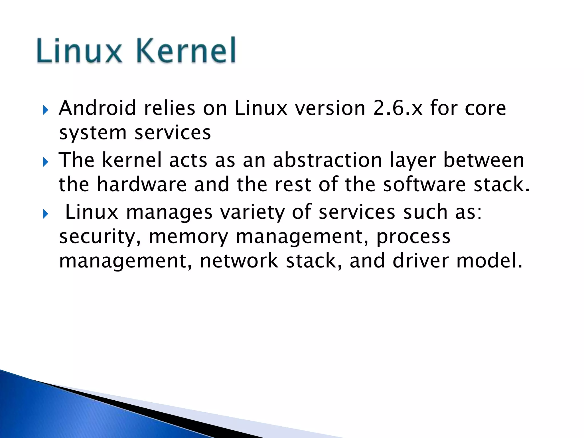  Android relies on Linux version 2.6.x for core
system services
 The kernel acts as an abstraction layer between
the hardware and the rest of the software stack.
 Linux manages variety of services such as:
security, memory management, process
management, network stack, and driver model.
 