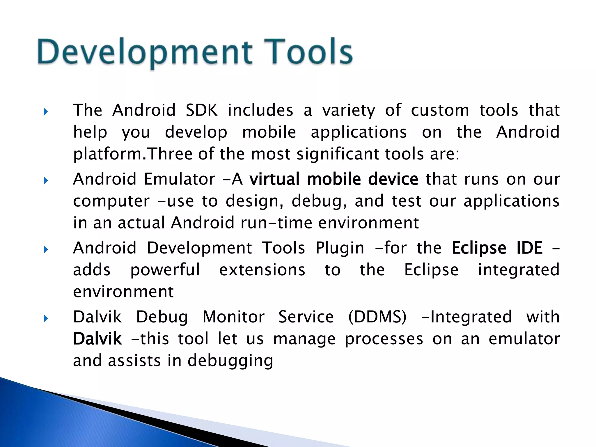  The Android SDK includes a variety of custom tools that
help you develop mobile applications on the Android
platform.Three of the most significant tools are:
 Android Emulator -A virtual mobile device that runs on our
computer -use to design, debug, and test our applications
in an actual Android run-time environment
 Android Development Tools Plugin -for the Eclipse IDE –
adds powerful extensions to the Eclipse integrated
environment
 Dalvik Debug Monitor Service (DDMS) -Integrated with
Dalvik -this tool let us manage processes on an emulator
and assists in debugging
 