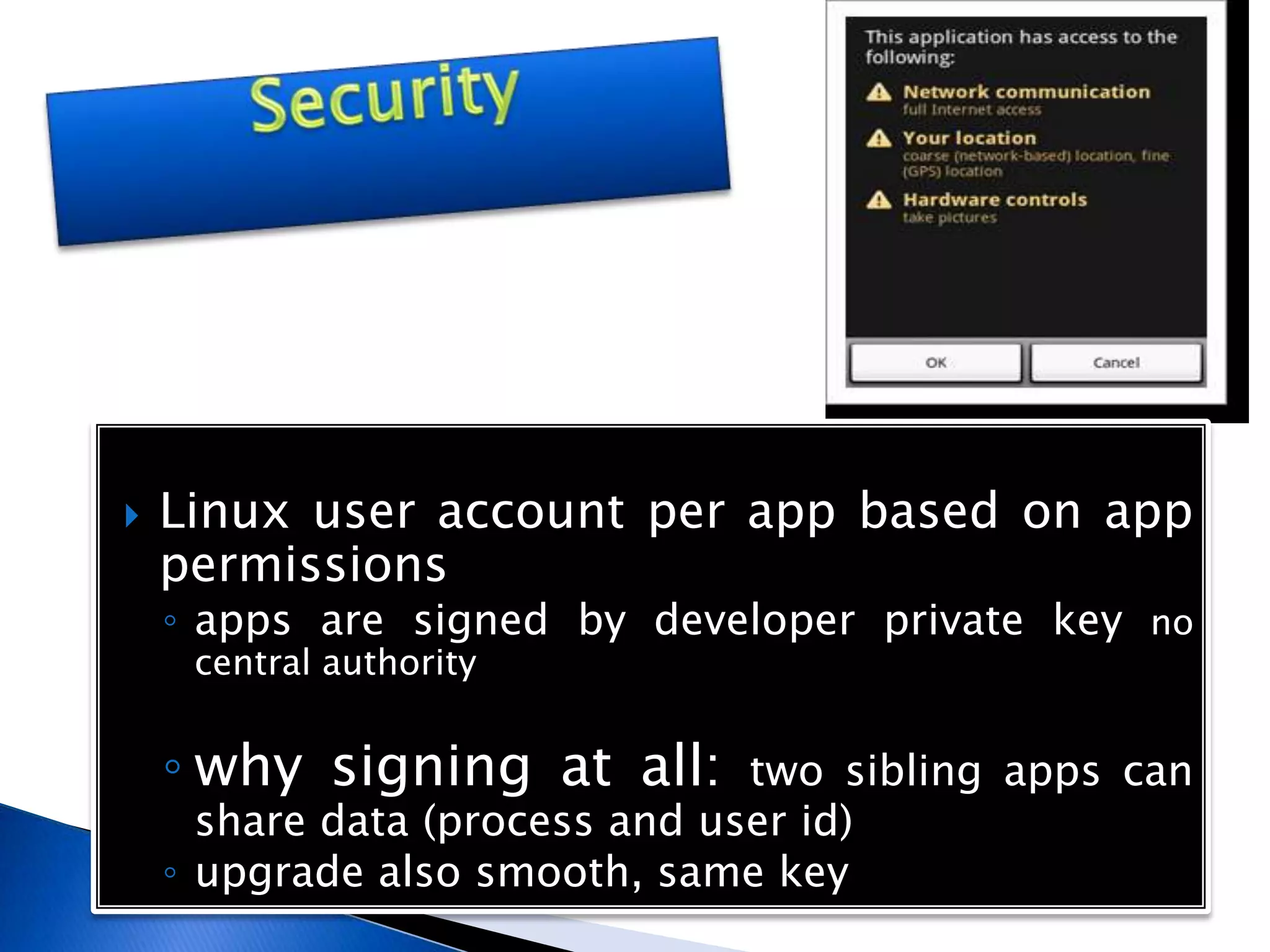  Linux user account per app based on app
permissions
◦ apps are signed by developer private key no
central authority
◦ why signing at all: two sibling apps can
share data (process and user id)
◦ upgrade also smooth, same key
 