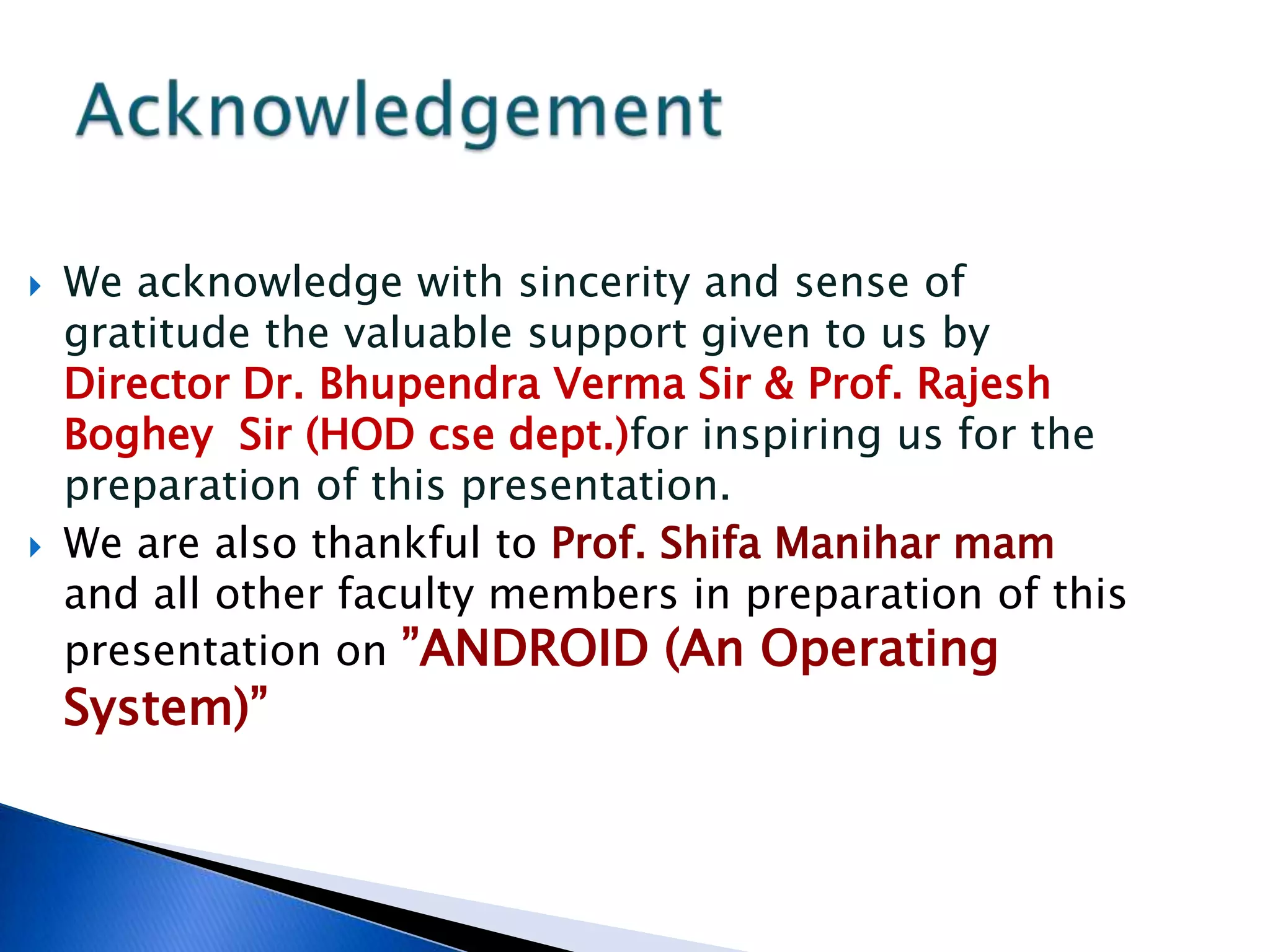  We acknowledge with sincerity and sense of
gratitude the valuable support given to us by
Director Dr. Bhupendra Verma Sir & Prof. Rajesh
Boghey Sir (HOD cse dept.)for inspiring us for the
preparation of this presentation.
 We are also thankful to Prof. Shifa Manihar mam
and all other faculty members in preparation of this
presentation on ”ANDROID (An Operating
System)”
 