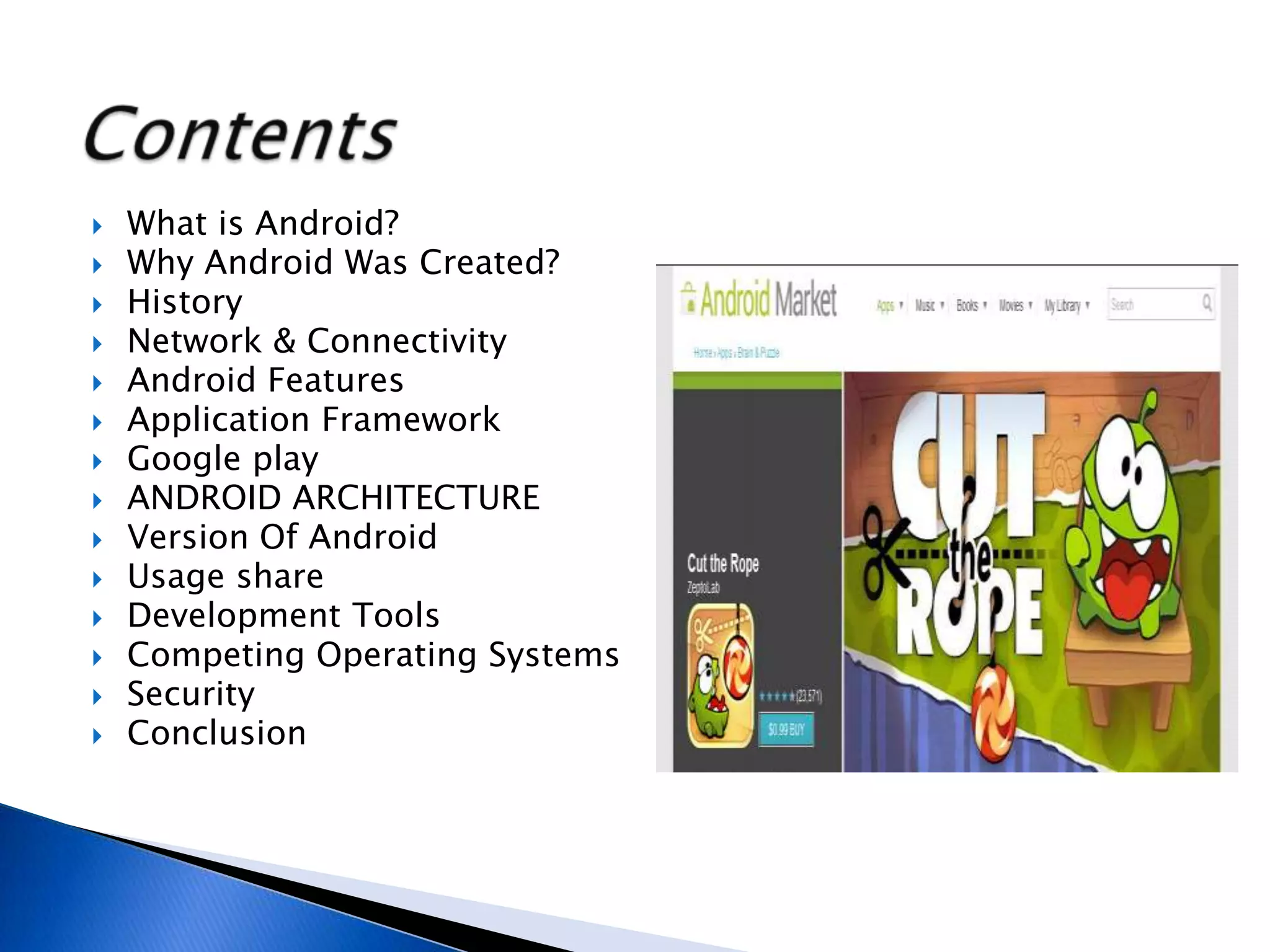  What is Android?
 Why Android Was Created?
 History
 Network & Connectivity
 Android Features
 Application Framework
 Google play
 ANDROID ARCHITECTURE
 Version Of Android
 Usage share
 Development Tools
 Competing Operating Systems
 Security
 Conclusion
 