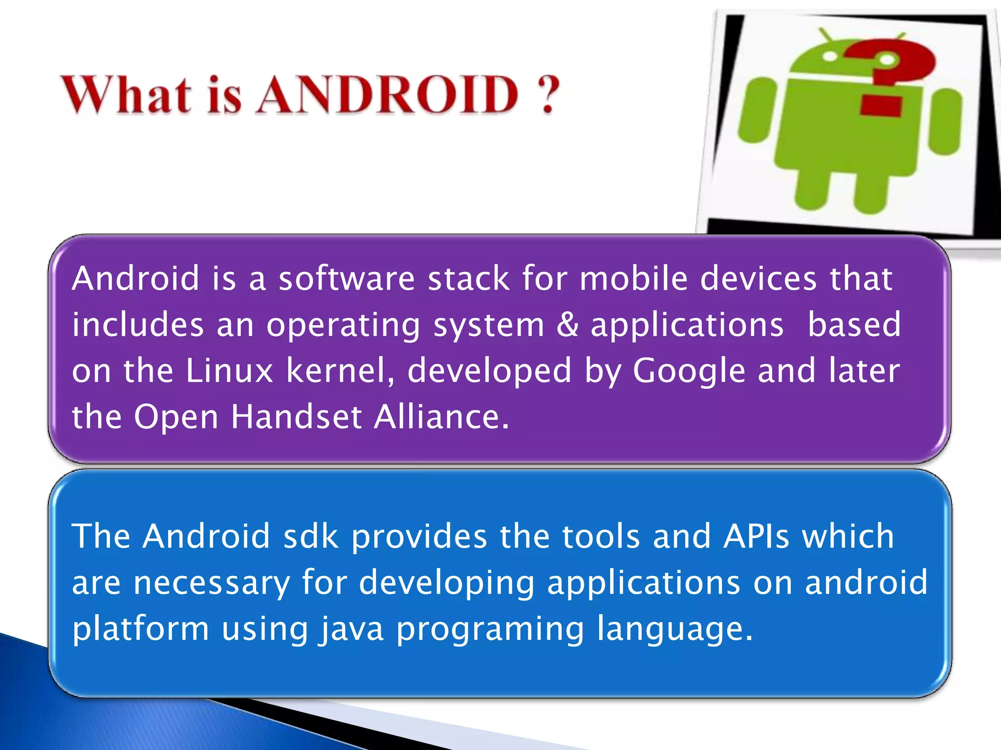 Android is a software stack for mobile devices that
includes an operating system & applications based
on the Linux kernel, developed by Google and later
the Open Handset Alliance.
The Android sdk provides the tools and APIs which
are necessary for developing applications on android
platform using java programing language.
 