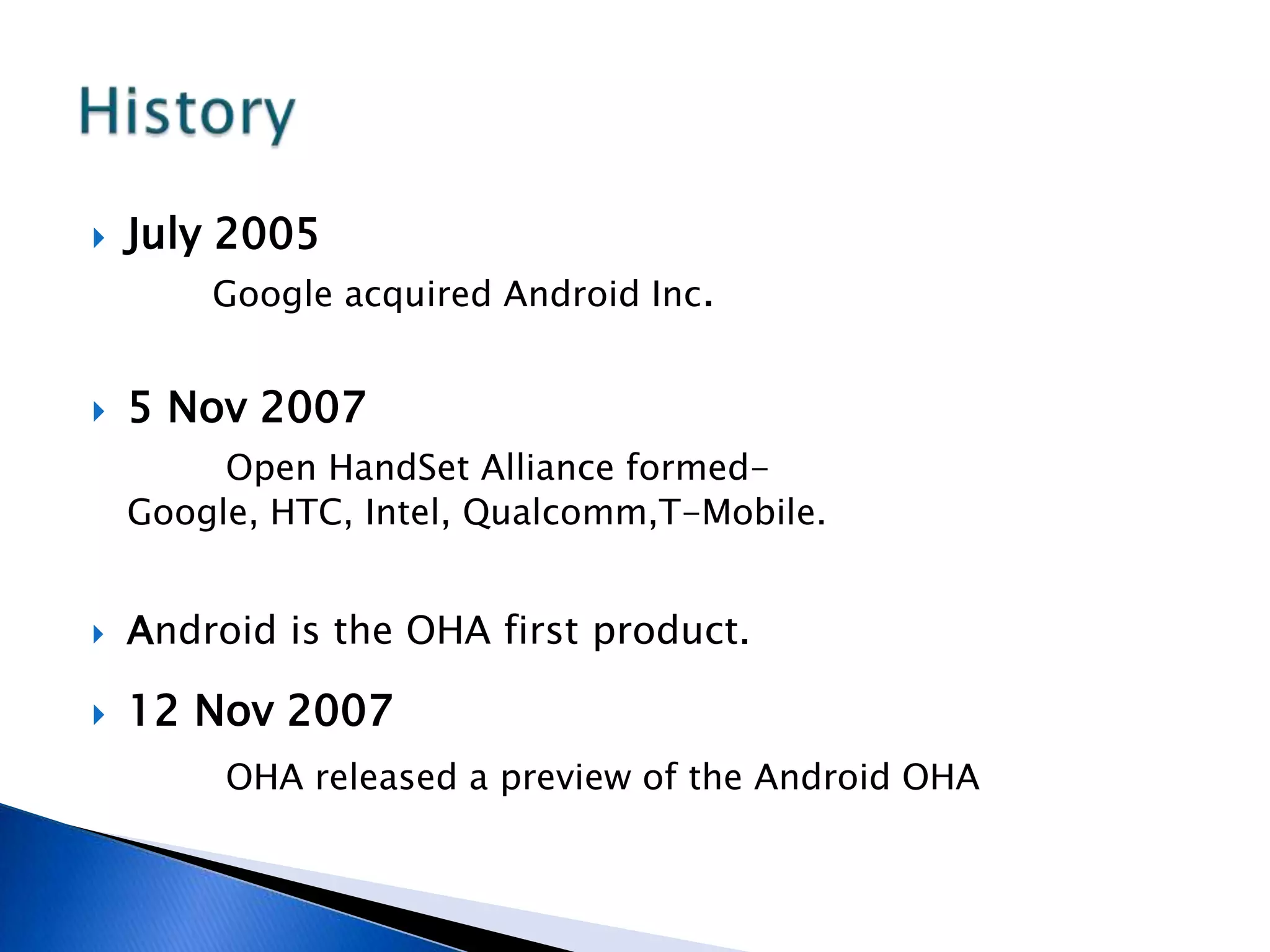  July 2005
Google acquired Android Inc.
 5 Nov 2007
Open HandSet Alliance formed-
Google, HTC, Intel, Qualcomm,T-Mobile.
 Android is the OHA first product.
 12 Nov 2007
OHA released a preview of the Android OHA
 