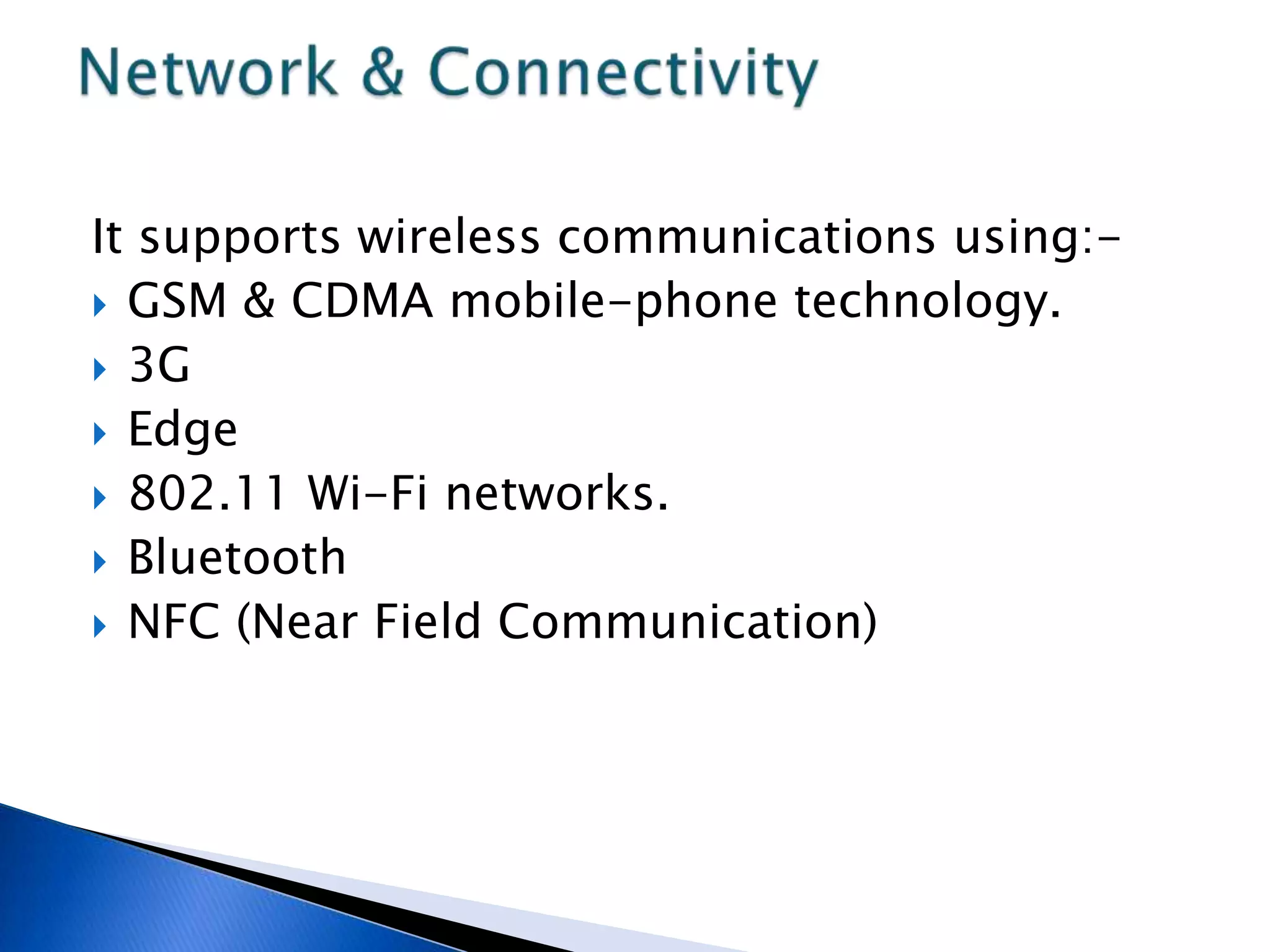 It supports wireless communications using:-
 GSM & CDMA mobile-phone technology.
 3G
 Edge
 802.11 Wi-Fi networks.
 Bluetooth
 NFC (Near Field Communication)
 
