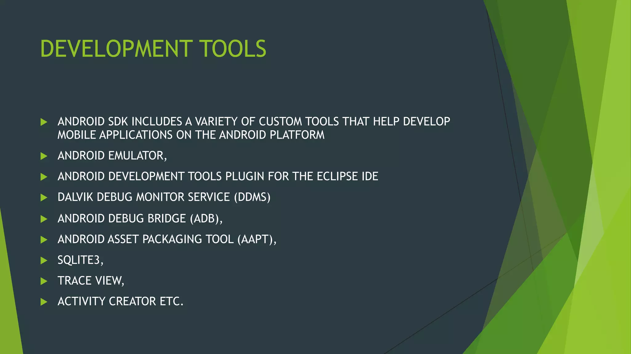 DEVELOPMENT TOOLS
 ANDROID SDK INCLUDES A VARIETY OF CUSTOM TOOLS THAT HELP DEVELOP
MOBILE APPLICATIONS ON THE ANDROID PLATFORM
 ANDROID EMULATOR,
 ANDROID DEVELOPMENT TOOLS PLUGIN FOR THE ECLIPSE IDE
 DALVIK DEBUG MONITOR SERVICE (DDMS)
 ANDROID DEBUG BRIDGE (ADB),
 ANDROID ASSET PACKAGING TOOL (AAPT),
 SQLITE3,
 TRACE VIEW,
 ACTIVITY CREATOR ETC.
 