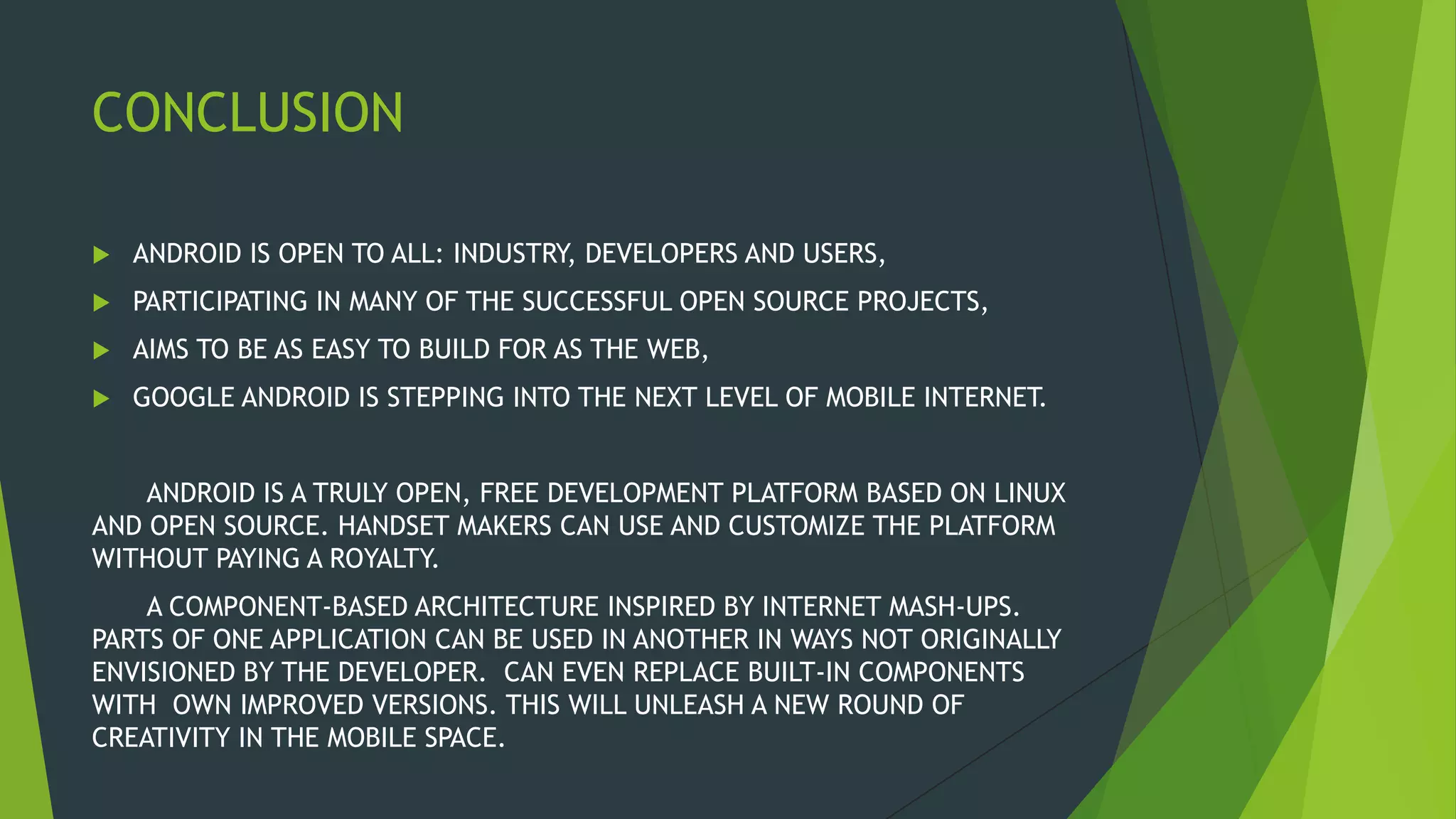CONCLUSION
 ANDROID IS OPEN TO ALL: INDUSTRY, DEVELOPERS AND USERS,
 PARTICIPATING IN MANY OF THE SUCCESSFUL OPEN SOURCE PROJECTS,
 AIMS TO BE AS EASY TO BUILD FOR AS THE WEB,
 GOOGLE ANDROID IS STEPPING INTO THE NEXT LEVEL OF MOBILE INTERNET.
ANDROID IS A TRULY OPEN, FREE DEVELOPMENT PLATFORM BASED ON LINUX
AND OPEN SOURCE. HANDSET MAKERS CAN USE AND CUSTOMIZE THE PLATFORM
WITHOUT PAYING A ROYALTY.
A COMPONENT-BASED ARCHITECTURE INSPIRED BY INTERNET MASH-UPS.
PARTS OF ONE APPLICATION CAN BE USED IN ANOTHER IN WAYS NOT ORIGINALLY
ENVISIONED BY THE DEVELOPER. CAN EVEN REPLACE BUILT-IN COMPONENTS
WITH OWN IMPROVED VERSIONS. THIS WILL UNLEASH A NEW ROUND OF
CREATIVITY IN THE MOBILE SPACE.
 