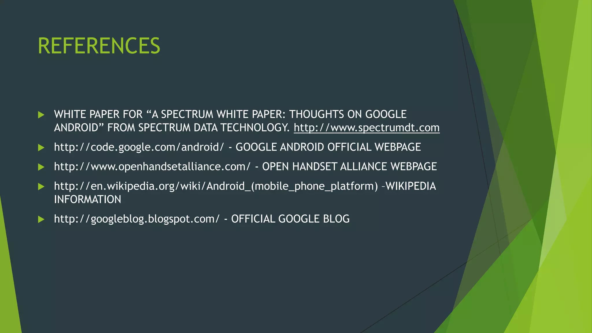 REFERENCES
 WHITE PAPER FOR “A SPECTRUM WHITE PAPER: THOUGHTS ON GOOGLE
ANDROID” FROM SPECTRUM DATA TECHNOLOGY. http://www.spectrumdt.com
 http://code.google.com/android/ - GOOGLE ANDROID OFFICIAL WEBPAGE
 http://www.openhandsetalliance.com/ - OPEN HANDSET ALLIANCE WEBPAGE
 http://en.wikipedia.org/wiki/Android_(mobile_phone_platform) –WIKIPEDIA
INFORMATION
 http://googleblog.blogspot.com/ - OFFICIAL GOOGLE BLOG
 