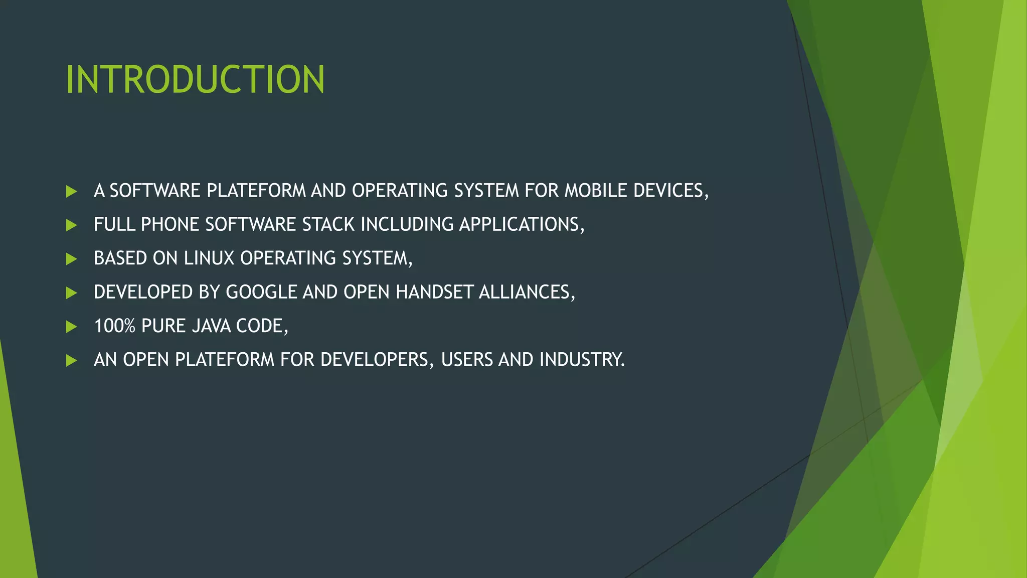 INTRODUCTION
 A SOFTWARE PLATEFORM AND OPERATING SYSTEM FOR MOBILE DEVICES,
 FULL PHONE SOFTWARE STACK INCLUDING APPLICATIONS,
 BASED ON LINUX OPERATING SYSTEM,
 DEVELOPED BY GOOGLE AND OPEN HANDSET ALLIANCES,
 100% PURE JAVA CODE,
 AN OPEN PLATEFORM FOR DEVELOPERS, USERS AND INDUSTRY.
 