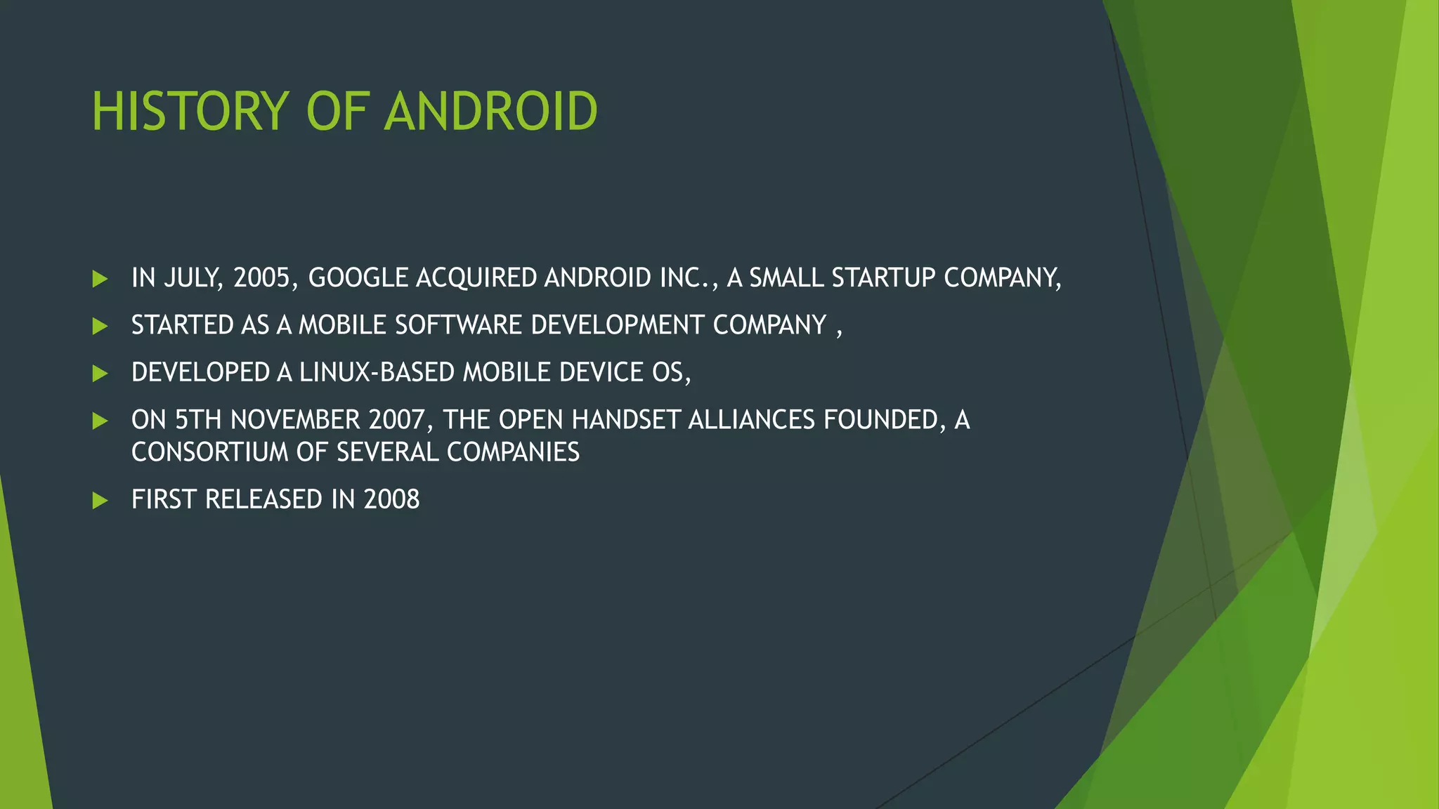 HISTORY OF ANDROID
 IN JULY, 2005, GOOGLE ACQUIRED ANDROID INC., A SMALL STARTUP COMPANY,
 STARTED AS A MOBILE SOFTWARE DEVELOPMENT COMPANY ,
 DEVELOPED A LINUX-BASED MOBILE DEVICE OS,
 ON 5TH NOVEMBER 2007, THE OPEN HANDSET ALLIANCES FOUNDED, A
CONSORTIUM OF SEVERAL COMPANIES
 FIRST RELEASED IN 2008
 