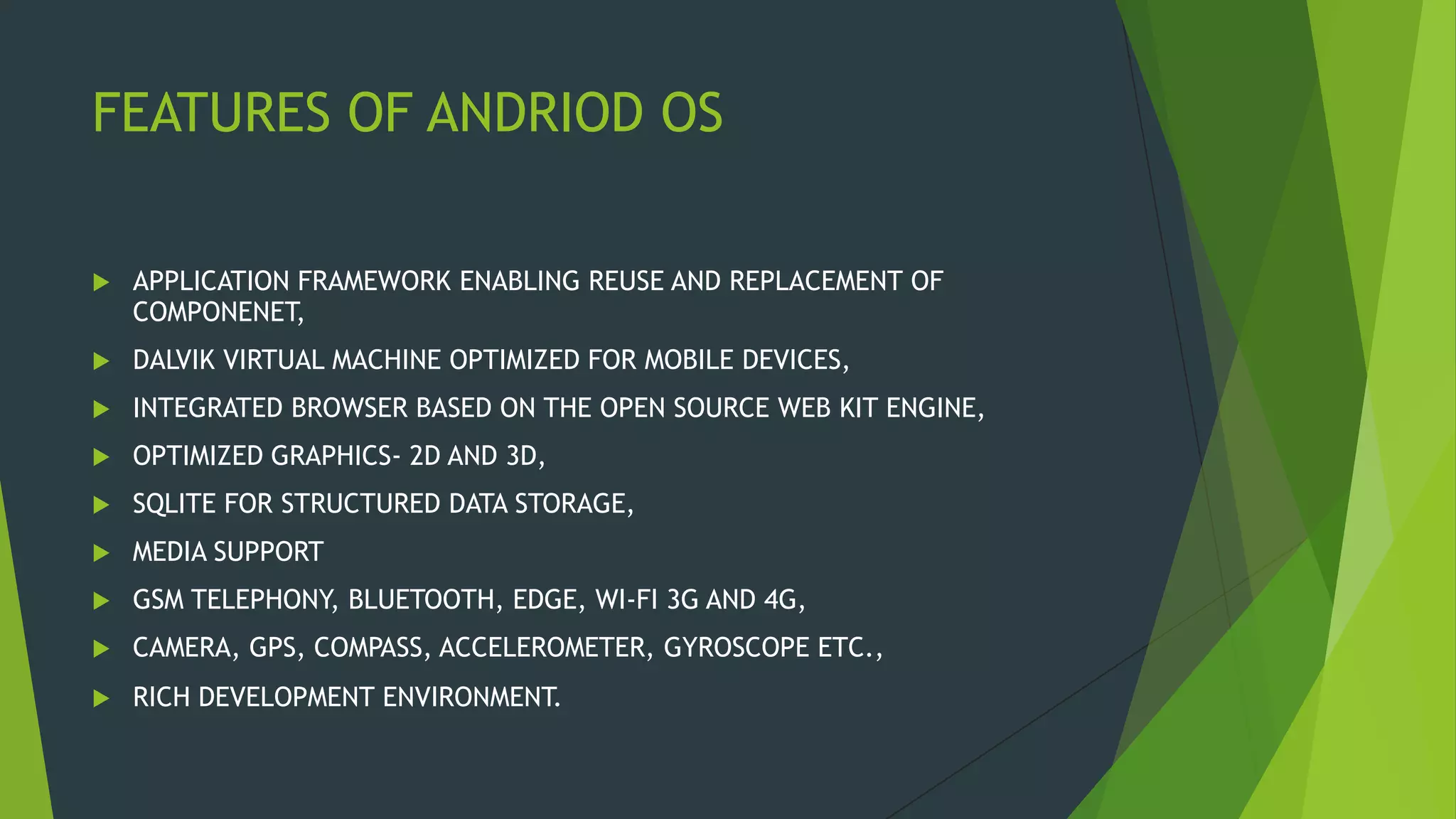 FEATURES OF ANDRIOD OS
 APPLICATION FRAMEWORK ENABLING REUSE AND REPLACEMENT OF
COMPONENET,
 DALVIK VIRTUAL MACHINE OPTIMIZED FOR MOBILE DEVICES,
 INTEGRATED BROWSER BASED ON THE OPEN SOURCE WEB KIT ENGINE,
 OPTIMIZED GRAPHICS- 2D AND 3D,
 SQLITE FOR STRUCTURED DATA STORAGE,
 MEDIA SUPPORT
 GSM TELEPHONY, BLUETOOTH, EDGE, WI-FI 3G AND 4G,
 CAMERA, GPS, COMPASS, ACCELEROMETER, GYROSCOPE ETC.,
 RICH DEVELOPMENT ENVIRONMENT.
 